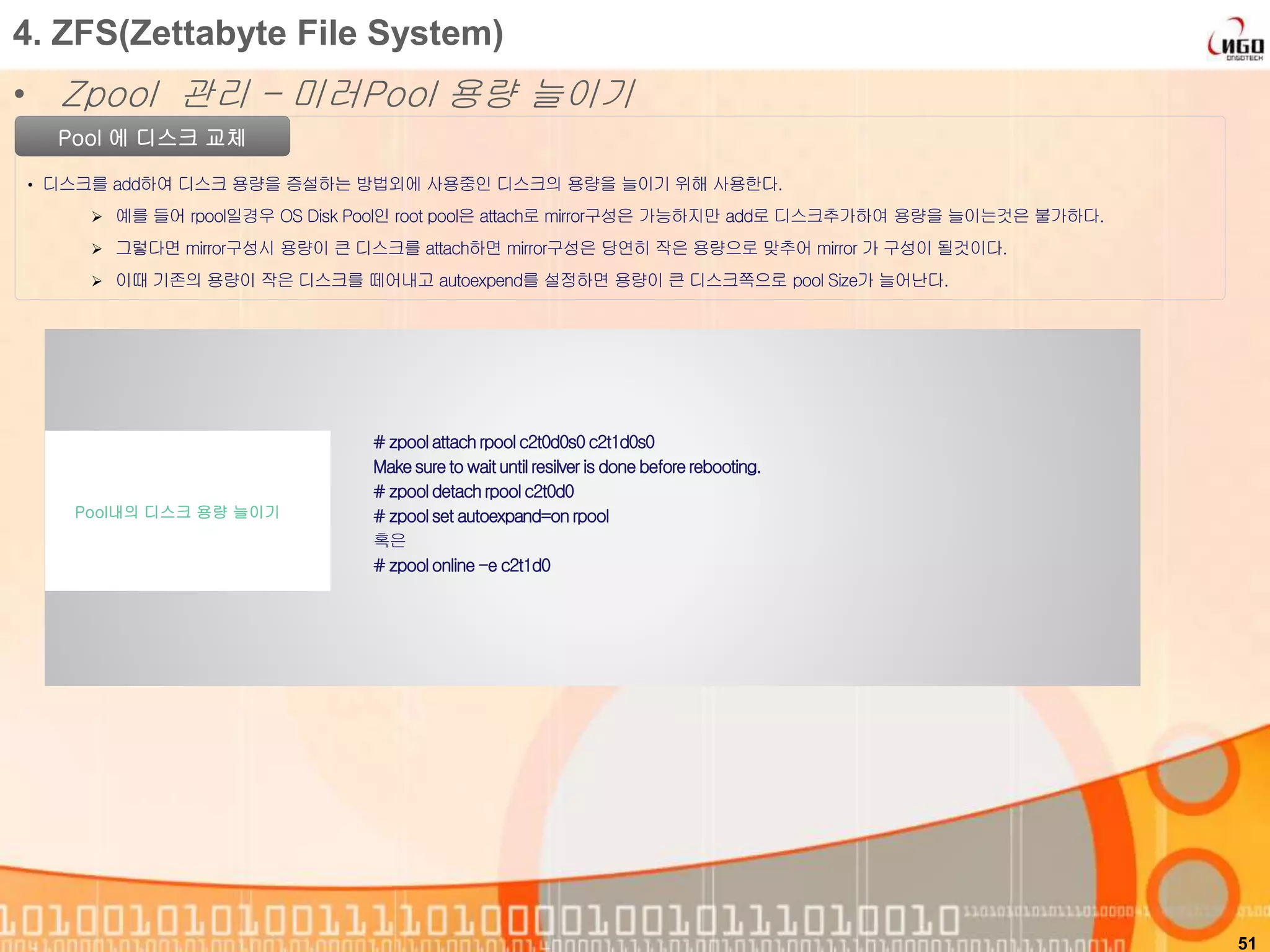 51
Pool 에 디스크 교체
• 디스크를 add하여 디스크 용량을 증설하는 방법외에 사용중인 디스크의 용량을 늘이기 위해 사용한다.
 예를 들어 rpool일경우 OS Disk Pool인 root pool은 attach로 mirror구성은 가능하지만 add로 디스크추가하여 용량을 늘이는것은 불가하다.
 그렇다면 mirror구성시 용량이 큰 디스크를 attach하면 mirror구성은 당연히 작은 용량으로 맞추어 mirror 가 구성이 될것이다.
 이때 기존의 용량이 작은 디스크를 떼어내고 autoexpend를 설정하면 용량이 큰 디스크쪽으로 pool Size가 늘어난다.
# zpoolattachrpoolc2t0d0s0c2t1d0s0
Makesureto waituntilresilveris done beforerebooting.
# zpooldetachrpoolc2t0d0
# zpoolset autoexpand=onrpool
혹은
# zpoolonline-e c2t1d0
Pool내의 디스크 용량 늘이기
4. ZFS(Zettabyte File System)
• Zpool 관리 – 미러Pool 용량 늘이기
 