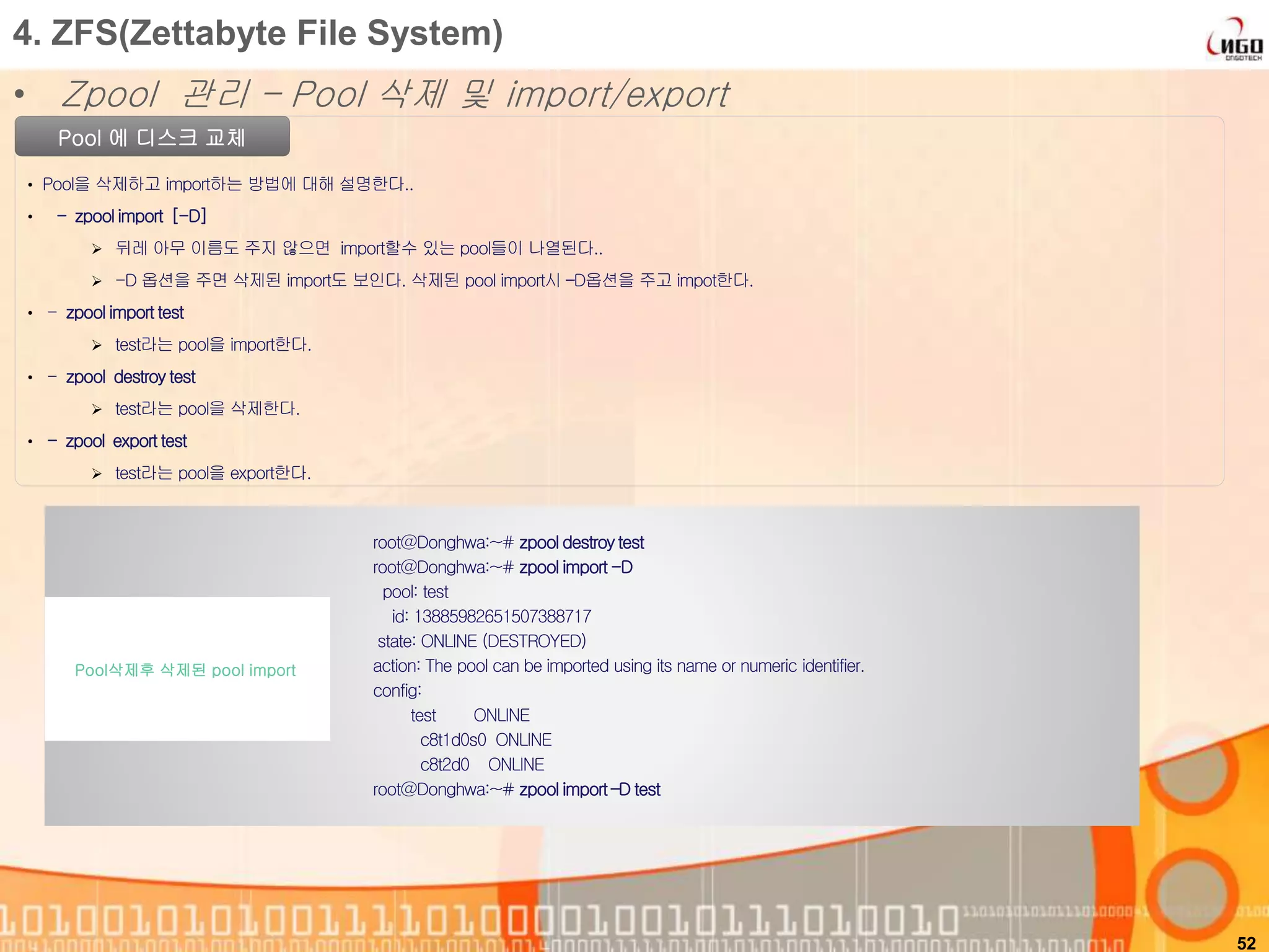52
Pool 에 디스크 교체
• Pool을 삭제하고 import하는 방법에 대해 설명한다..
• - zpoolimport [-D]
 뒤레 아무 이름도 주지 않으면 import할수 있는 pool들이 나열된다..
 -D 옵션을 주면 삭제된 import도 보인다. 삭제된 pool import시 –D옵션을 주고 impot한다.
• - zpool import test
 test라는 pool을 import한다.
• - zpool destroy test
 test라는 pool을 삭제한다.
• - zpool export test
 test라는 pool을 export한다.
root@Donghwa:~# zpool destroytest
root@Donghwa:~# zpool import -D
pool: test
id: 13885982651507388717
state: ONLINE (DESTROYED)
action: The pool can be imported using its name or numeric identifier.
config:
test ONLINE
c8t1d0s0 ONLINE
c8t2d0 ONLINE
root@Donghwa:~# zpool import –D test
Pool삭제후 삭제된 pool import
4. ZFS(Zettabyte File System)
• Zpool 관리 – Pool 삭제 및 import/export
 