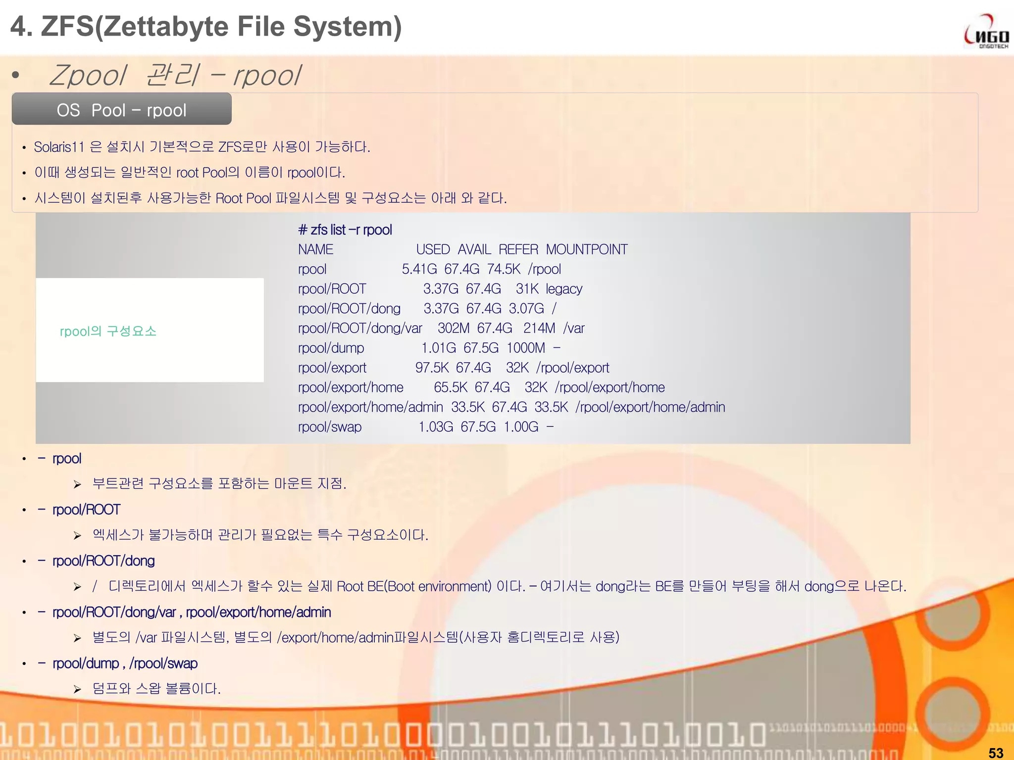53
OS Pool - rpool
• Solaris11 은 설치시 기본적으로 ZFS로만 사용이 가능하다.
• 이때 생성되는 일반적인 root Pool의 이름이 rpool이다.
• 시스템이 설치된후 사용가능한 Root Pool 파일시스템 및 구성요소는 아래 와 같다.
# zfslist-r rpool
NAME USED AVAIL REFER MOUNTPOINT
rpool 5.41G 67.4G 74.5K /rpool
rpool/ROOT 3.37G 67.4G 31K legacy
rpool/ROOT/dong 3.37G 67.4G 3.07G /
rpool/ROOT/dong/var 302M 67.4G 214M /var
rpool/dump 1.01G 67.5G 1000M -
rpool/export 97.5K 67.4G 32K /rpool/export
rpool/export/home 65.5K 67.4G 32K /rpool/export/home
rpool/export/home/admin 33.5K 67.4G 33.5K /rpool/export/home/admin
rpool/swap 1.03G 67.5G 1.00G -
rpool의 구성요소
4. ZFS(Zettabyte File System)
• Zpool 관리 – rpool
• - rpool
 부트관련 구성요소를 포함하는 마운트 지점.
• - rpool/ROOT
 엑세스가 불가능하며 관리가 필요없는 특수 구성요소이다.
• - rpool/ROOT/dong
 / 디렉토리에서 엑세스가 할수 있는 실제 Root BE(Boot environment) 이다. – 여기서는 dong라는 BE를 만들어 부팅을 해서 dong으로 나온다.
• - rpool/ROOT/dong/var, rpool/export/home/admin
 별도의 /var 파일시스템, 별도의 /export/home/admin파일시스템(사용자 홈디렉토리로 사용)
• - rpool/dump , /rpool/swap
 덤프와 스왑 볼륨이다.
 