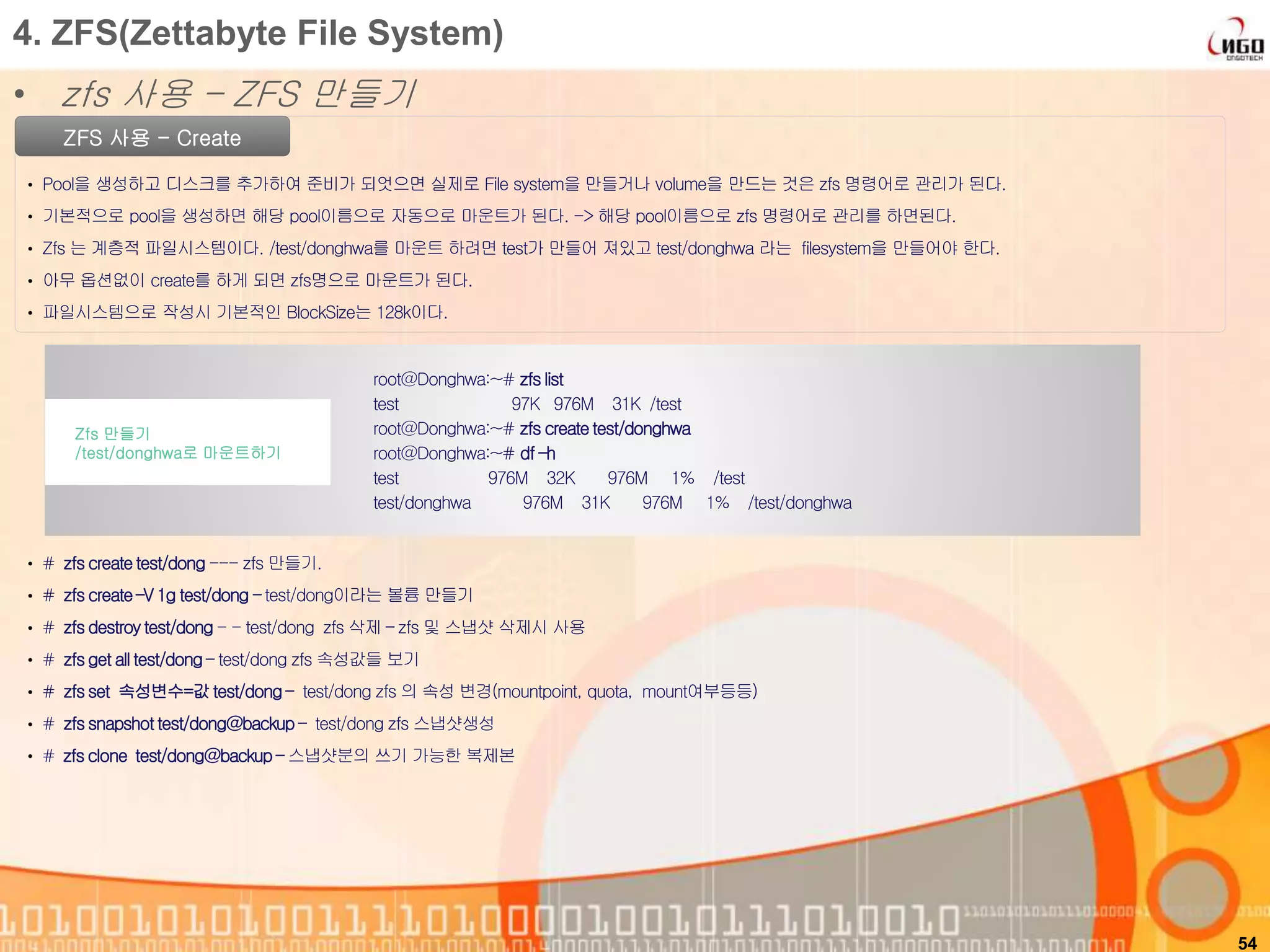 54
ZFS 사용 - Create
• Pool을 생성하고 디스크를 추가하여 준비가 되엇으면 실제로 File system을 만들거나 volume을 만드는 것은 zfs 명령어로 관리가 된다.
• 기본적으로 pool을 생성하면 해당 pool이름으로 자동으로 마운트가 된다. -> 해당 pool이름으로 zfs 명령어로 관리를 하면된다.
• Zfs 는 계층적 파일시스템이다. /test/donghwa를 마운트 하려면 test가 만들어 져있고 test/donghwa 라는 filesystem을 만들어야 한다.
• 아무 옵션없이 create를 하게 되면 zfs명으로 마운트가 된다.
• 파일시스템으로 작성시 기본적인 BlockSize는 128k이다.
root@Donghwa:~# zfslist
test 97K 976M 31K /test
root@Donghwa:~# zfs createtest/donghwa
root@Donghwa:~# df –h
test 976M 32K 976M 1% /test
test/donghwa 976M 31K 976M 1% /test/donghwa
Zfs 만들기
/test/donghwa로 마운트하기
4. ZFS(Zettabyte File System)
• zfs 사용 – ZFS 만들기
• # zfscreatetest/dong --- zfs 만들기.
• # zfscreate–V 1g test/dong – test/dong이라는 볼륨 만들기
• # zfsdestroytest/dong - - test/dong zfs 삭제 – zfs 및 스냅샷 삭제시 사용
• # zfsget all test/dong – test/dong zfs 속성값들 보기
• # zfsset 속성변수=값test/dong – test/dong zfs 의 속성 변경(mountpoint, quota, mount여부등등)
• # zfssnapshottest/dong@backup– test/dong zfs 스냅샷생성
• # zfsclone test/dong@backup – 스냅샷분의 쓰기 가능한 복제본
 