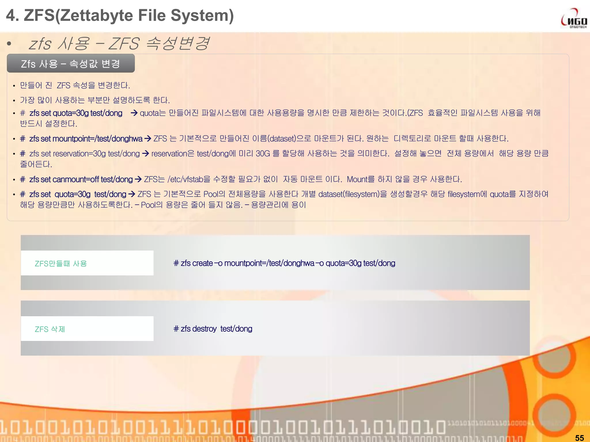 55
Zfs 사용 – 속성값 변경
• 만들어 진 ZFS 속성을 변경한다.
• 가장 많이 사용하는 부분만 설명하도록 한다.
# zfscreate–o mountpoint=/test/donghwa–o quota=30g test/dongZFS만들때 사용
4. ZFS(Zettabyte File System)
• zfs 사용 – ZFS 속성변경
• # zfsset quota=30gtest/dong  quota는 만들어진 파일시스템에 대한 사용용량을 명시한 만큼 제한하는 것이다.(ZFS 효율적인 파일시스템 사용을 위해
반드시 설정한다.
• # zfsset mountpoint=/test/donghwa ZFS 는 기본적으로 만들어진 이름(dataset)으로 마운트가 된다. 원하는 디렉토리로 마운트 할때 사용한다.
• # zfs set reservation=30g test/dong  reservation은 test/dong에 미리 30G 를 할당해 사용하는 것을 의미한다. 설정해 놓으면 전체 용량에서 해당 용량 만큼
줄어든다.
• # zfsset canmount=off test/dong ZFS는 /etc/vfstab을 수정할 필요가 없이 자동 마운트 이다. Mount를 하지 않을 경우 사용한다.
• # zfsset quota=30g test/dong ZFS 는 기본적으로 Pool의 전체용량을 사용한다 개별 dataset(filesystem)을 생성할경우 해당 filesystem에 quota를 지정하여
해당 용량만큼만 사용하도록한다. – Pool의 용량은 줄어 들지 않음. – 용량관리에 용이
# zfsdestroy test/dongZFS 삭제
 