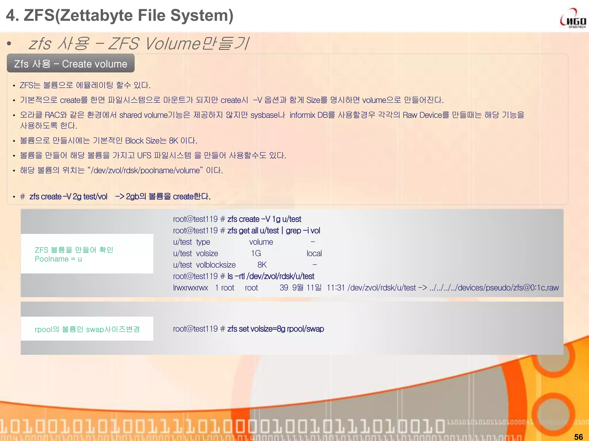 56
Zfs 사용 – Create volume
• ZFS는 볼륨으로 에뮬레이팅 할수 있다.
• 기본적으로 create를 한면 파일시스템으로 마운트가 되지만 create시 -V 옵션과 함게 Size를 명시하면 volume으로 만들어진다.
• 오라클 RAC와 같은 환경에서 shared volume기능은 제공하지 않지만 sysbase나 informix DB를 사용할경우 각각의 Raw Device를 만들때는 해당 기능을
사용하도록 한다.
• 볼륨으로 만들시에는 기본적인 Block Size는 8K 이다.
• 볼륨을 만들어 해당 볼륨을 가지고 UFS 파일시스템 을 만들어 사용할수도 있다.
• 해당 볼륨의 위치는 “/dev/zvol/rdsk/poolname/volume” 이다.
root@test119 # zfscreate-V 1g u/test
root@test119 # zfsget all u/test| grep -i vol
u/test type volume -
u/test volsize 1G local
u/test volblocksize 8K -
root@test119 # ls -rtl /dev/zvol/rdsk/u/test
lrwxrwxrwx 1 root root 39 9월 11일 11:31 /dev/zvol/rdsk/u/test -> ../../../../devices/pseudo/zfs@0:1c,raw
ZFS 볼륨을 만들어 확인
Poolname = u
4. ZFS(Zettabyte File System)
• zfs 사용 – ZFS Volume만들기
• # zfscreate–V 2g test/vol -> 2gb의볼륨을 create한다.
root@test119 # zfsset volsize=8grpool/swaprpool의 볼륨인 swap사이즈변경
 