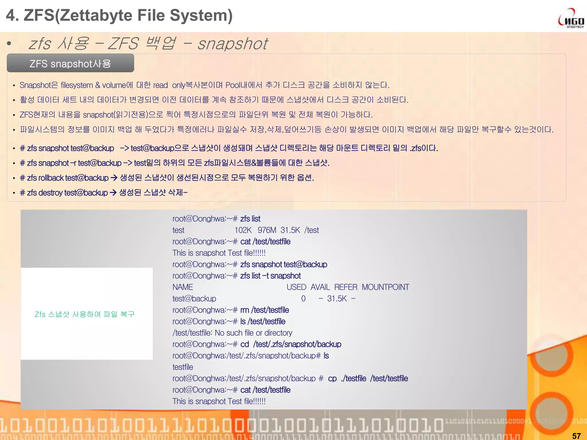 57
ZFS snapshot사용
• Snapshot은 filesystem & volume에 대한 read only복사본이며 Pool내에서 추가 디스크 공간을 소비하지 않는다.
• 활성 데이터 세트 내의 데이터가 변경되면 이전 데이터를 계속 참조하기 때문에 스냅샷에서 디스크 공간이 소비된다.
• ZFS현재의 내용을 snapshot(읽기전용)으로 찍어 특정시점으로의 파일단위 복원 및 전체 복원이 가능하다.
• 파일시스템의 정보를 이미지 백업 해 두었다가 특정에러나 파일실수 저장,삭제,덮어쓰기등 손상이 발생되면 이미지 백업에서 해당 파일만 복구할수 있는것이다.
root@Donghwa:~# zfslist
test 102K 976M 31.5K /test
root@Donghwa:~# cat /test/testfile
This is snapshot Test file!!!!!!
root@Donghwa:~# zfssnapshottest@backup
root@Donghwa:~# zfslist -t snapshot
NAME USED AVAIL REFER MOUNTPOINT
test@backup 0 - 31.5K -
root@Donghwa:~# rm /test/testfile
root@Donghwa:~# ls /test/testfile
/test/testfile: No such file or directory
root@Donghwa:~# cd /test/.zfs/snapshot/backup
root@Donghwa:/test/.zfs/snapshot/backup# ls
testfile
root@Donghwa:/test/.zfs/snapshot/backup # cp ./testfile /test/testfile
root@Donghwa:~# cat /test/testfile
This is snapshot Test file!!!!!!
Zfs 스냅샷 사용하여 파일 복구
4. ZFS(Zettabyte File System)
• zfs 사용 – ZFS 백업 - snapshot
• # zfssnapshot test@backup -> test@backup으로스냅샷이 생성돼며 스냅샷 디렉토리는 해당 마운트 디렉토리 밑의 .zfs이다.
• # zfssnapshot –r test@backup-> test밑의하위의 모든 zfs파일시스템&볼륨들에대한 스냅샷.
• # zfsrollback test@backup  생성된 스냅샷이 생선된시점으로모두 복원하기 위한 옵션.
• # zfsdestroytest@backup 생성된 스냅샷 삭제-
 