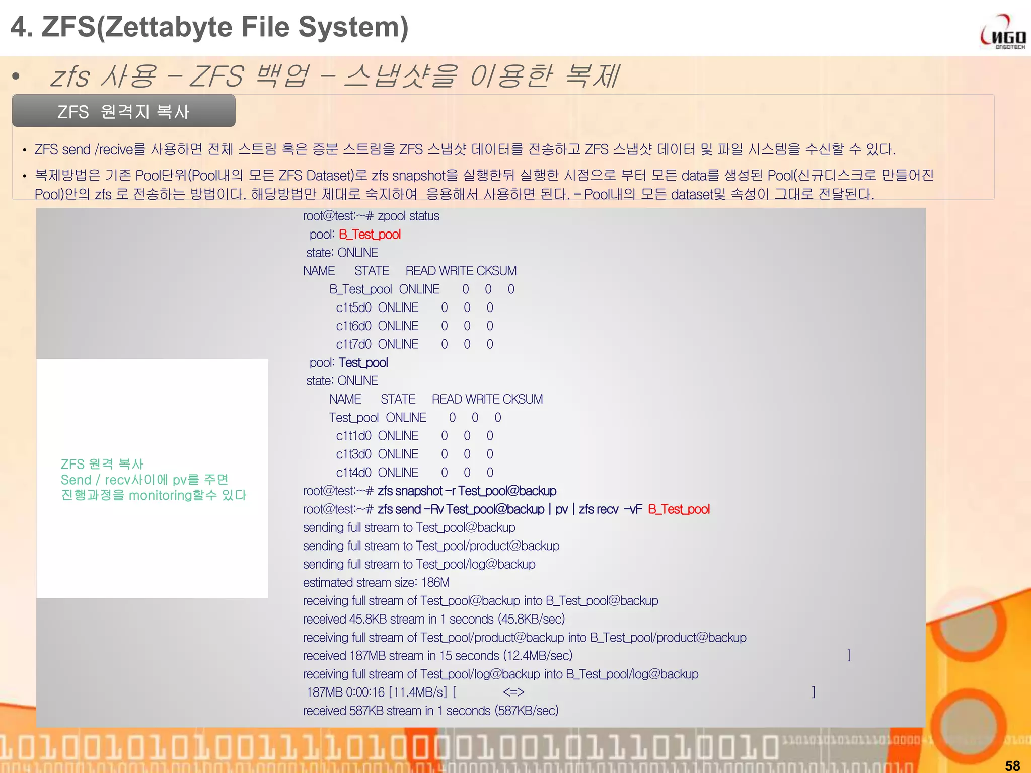 58
ZFS 원격지 복사
• ZFS send /recive를 사용하면 전체 스트림 혹은 증분 스트림을 ZFS 스냅샷 데이터를 전송하고 ZFS 스냅샷 데이터 및 파일 시스템을 수신할 수 있다.
• 복제방법은 기존 Pool단위(Pool내의 모든 ZFS Dataset)로 zfs snapshot을 실행한뒤 실행한 시점으로 부터 모든 data를 생성된 Pool(신규디스크로 만들어진
Pool)안의 zfs 로 전송하는 방법이다. 해당방법만 제대로 숙지하여 응용해서 사용하면 된다. – Pool내의 모든 dataset및 속성이 그대로 전달된다.
4. ZFS(Zettabyte File System)
• zfs 사용 – ZFS 백업 – 스냅샷을 이용한 복제
root@test:~# zpool status
pool: B_Test_pool
state: ONLINE
NAME STATE READ WRITE CKSUM
B_Test_pool ONLINE 0 0 0
c1t5d0 ONLINE 0 0 0
c1t6d0 ONLINE 0 0 0
c1t7d0 ONLINE 0 0 0
pool: Test_pool
state: ONLINE
NAME STATE READ WRITE CKSUM
Test_pool ONLINE 0 0 0
c1t1d0 ONLINE 0 0 0
c1t3d0 ONLINE 0 0 0
c1t4d0 ONLINE 0 0 0
root@test:~# zfssnapshot-r Test_pool@backup
root@test:~# zfssend-RvTest_pool@backup| pv | zfsrecv –vF B_Test_pool
sending full stream to Test_pool@backup
sending full stream to Test_pool/product@backup
sending full stream to Test_pool/log@backup
estimated stream size: 186M
receiving full stream of Test_pool@backup into B_Test_pool@backup
received 45.8KB stream in 1 seconds (45.8KB/sec)
receiving full stream of Test_pool/product@backup into B_Test_pool/product@backup
received 187MB stream in 15 seconds (12.4MB/sec) ]
receiving full stream of Test_pool/log@backup into B_Test_pool/log@backup
187MB 0:00:16 [11.4MB/s] [ <=> ]
received 587KB stream in 1 seconds (587KB/sec)
ZFS 원격 복사
Send / recv사이에 pv를 주면
진행과정을 monitoring할수 있다
 