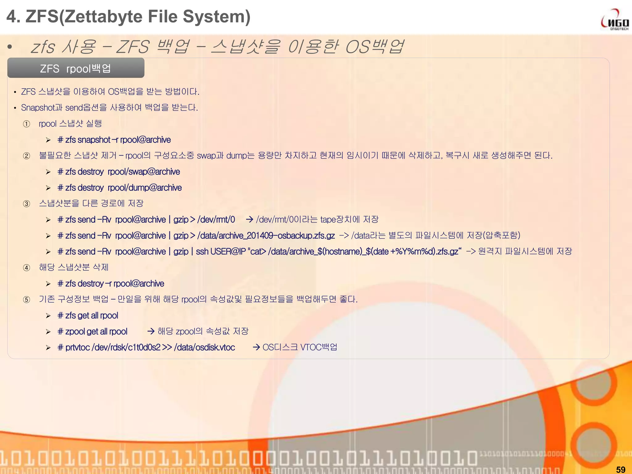 59
ZFS rpool백업
• ZFS 스냅샷을 이용하여 OS백업을 받는 방법이다.
• Snapshot과 send옵션을 사용하여 백업을 받는다.
① rpool 스냅샷 실행
 # zfssnapshot –r rpool@archive
② 불필요한 스냅샷 제거 – rpool의 구성요소중 swap과 dump는 용량만 차지하고 현재의 임시이기 때문에 삭제하고, 복구시 새로 생성해주면 된다.
 # zfsdestroy rpool/swap@archive
 # zfsdestroy rpool/dump@archive
③ 스냅샷분을 다른 경로에 저장
 # zfssend-Rv rpool@archive| gzip> /dev/rmt/0  /dev/rmt/0이라는 tape장치에 저장
 # zfssend-Rv rpool@archive| gzip> /data/archive_201409-osbackup.zfs.gz -> /data라는 별도의 파일시스템에 저장(압축포함)
 # zfssend-Rv rpool@archive| gzip| ssh USER@IP"cat>/data/archive_$(hostname)_$(date+%Y%m%d).zfs.gz“ -> 원격지 파일시스템에 저장
④ 해당 스냅샷분 삭제
 # zfsdestroy–r rpool@archive
⑤ 기존 구성정보 백업 – 만일을 위해 해당 rpool의 속성값및 필요정보들을 백업해두면 좋다.
 # zfsget all rpool
 # zpoolget all rpool  해당 zpool의 속성값 저장
 # prtvtoc/dev/rdsk/c1t0d0s2>> /data/osdisk.vtoc  OS디스크 VTOC백업
4. ZFS(Zettabyte File System)
• zfs 사용 – ZFS 백업 – 스냅샷을 이용한 OS백업
 