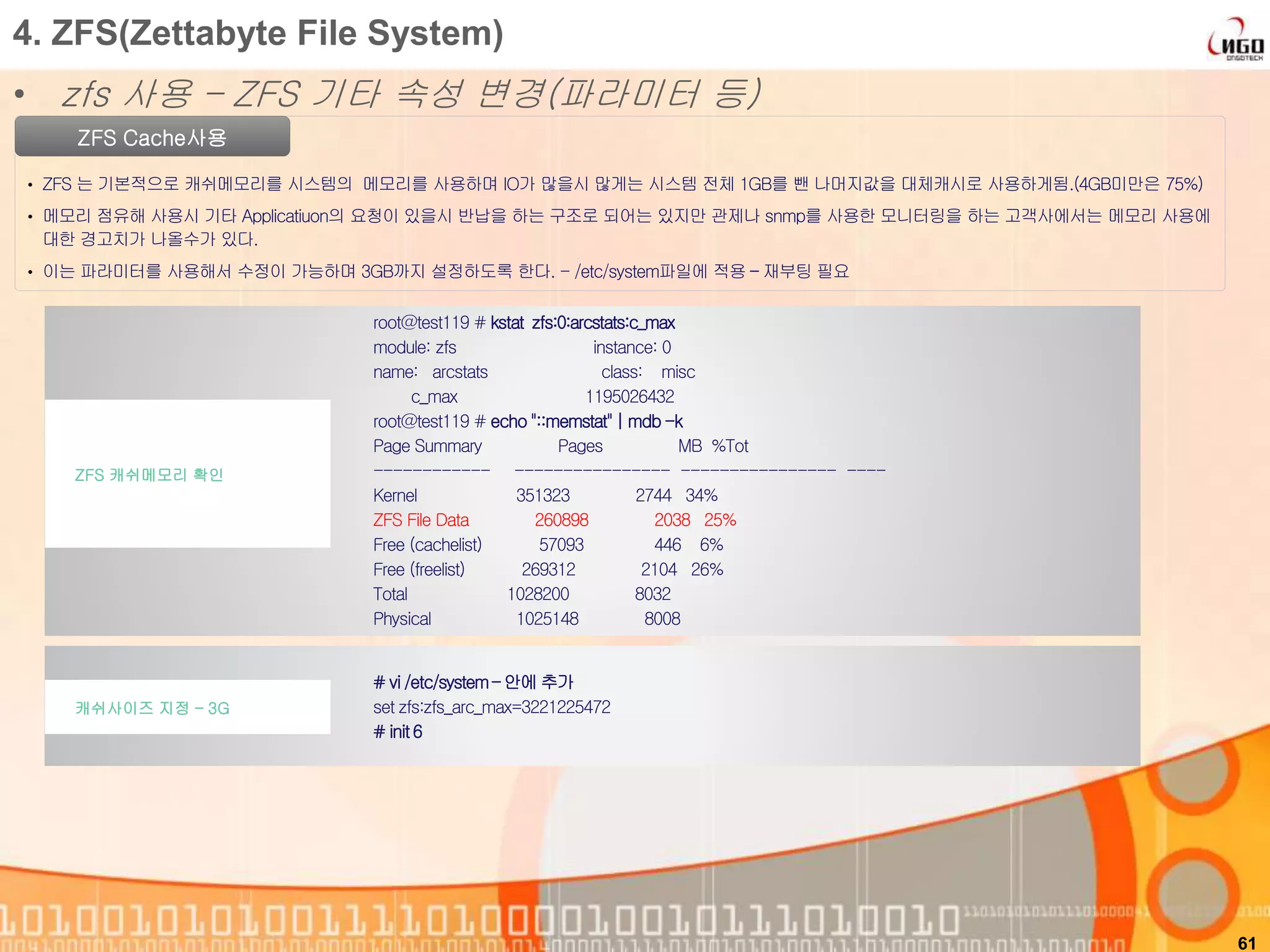 61
ZFS Cache사용
• ZFS 는 기본적으로 캐쉬메모리를 시스템의 메모리를 사용하며 IO가 많을시 많게는 시스템 전체 1GB를 뺀 나머지값을 대체캐시로 사용하게됨.(4GB미만은 75%)
• 메모리 점유해 사용시 기타 Applicatiuon의 요청이 있을시 반납을 하는 구조로 되어는 있지만 관제나 snmp를 사용한 모니터링을 하는 고객사에서는 메모리 사용에
대한 경고치가 나올수가 있다.
• 이는 파라미터를 사용해서 수정이 가능하며 3GB까지 설정하도록 한다. - /etc/system파일에 적용 – 재부팅 필요
root@test119 # kstat zfs:0:arcstats:c_max
module: zfs instance: 0
name: arcstats class: misc
c_max 1195026432
root@test119 # echo "::memstat" | mdb -k
Page Summary Pages MB %Tot
------------ ---------------- ---------------- ----
Kernel 351323 2744 34%
ZFS File Data 260898 2038 25%
Free (cachelist) 57093 446 6%
Free (freelist) 269312 2104 26%
Total 1028200 8032
Physical 1025148 8008
ZFS 캐쉬메모리 확인
4. ZFS(Zettabyte File System)
• zfs 사용 – ZFS 기타 속성 변경(파라미터 등)
# vi /etc/system– 안에 추가
set zfs:zfs_arc_max=3221225472
# init6
캐쉬사이즈 지정 – 3G
 
