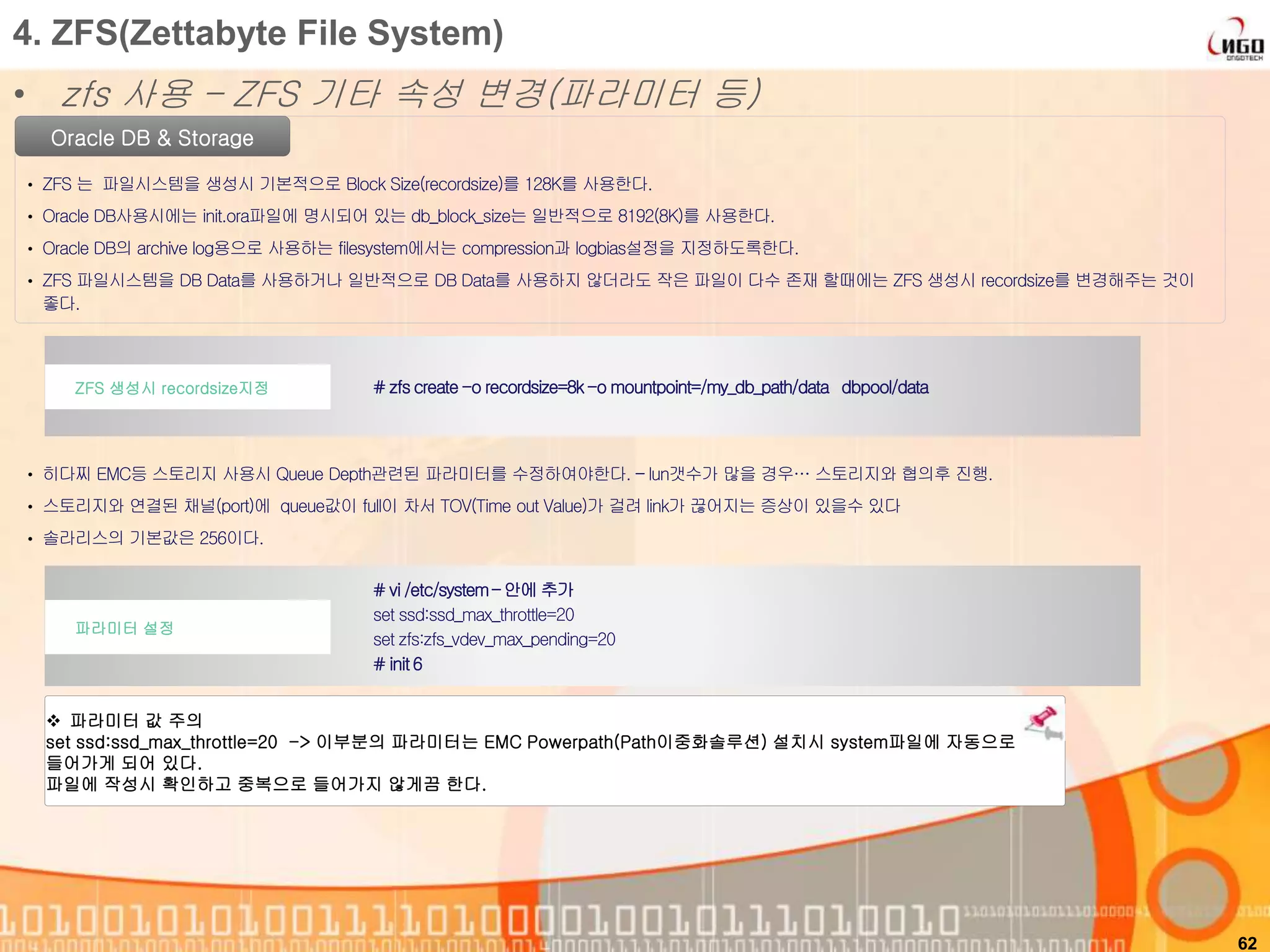 62
Oracle DB & Storage
• ZFS 는 파일시스템을 생성시 기본적으로 Block Size(recordsize)를 128K를 사용한다.
• Oracle DB사용시에는 init.ora파일에 명시되어 있는 db_block_size는 일반적으로 8192(8K)를 사용한다.
• Oracle DB의 archive log용으로 사용하는 filesystem에서는 compression과 logbias설정을 지정하도록한다.
• ZFS 파일시스템을 DB Data를 사용하거나 일반적으로 DB Data를 사용하지 않더라도 작은 파일이 다수 존재 할때에는 ZFS 생성시 recordsize를 변경해주는 것이
좋다.
# zfscreate-o recordsize=8k-o mountpoint=/my_db_path/data dbpool/dataZFS 생성시 recordsize지정
4. ZFS(Zettabyte File System)
• zfs 사용 – ZFS 기타 속성 변경(파라미터 등)
# vi /etc/system– 안에 추가
set ssd:ssd_max_throttle=20
set zfs:zfs_vdev_max_pending=20
# init6
파라미터 설정
• 히다찌 EMC등 스토리지 사용시 Queue Depth관련된 파라미터를 수정하여야한다. – lun갯수가 많을 경우… 스토리지와 협의후 진행.
• 스토리지와 연결된 채널(port)에 queue값이 full이 차서 TOV(Time out Value)가 걸려 link가 끊어지는 증상이 있을수 있다
• 솔라리스의 기본값은 256이다.
 파라미터 값 주의
set ssd:ssd_max_throttle=20 -> 이부분의 파라미터는 EMC Powerpath(Path이중화솔루션) 설치시 system파일에 자동으로
들어가게 되어 있다.
파일에 작성시 확인하고 중복으로 들어가지 않게끔 한다.
 