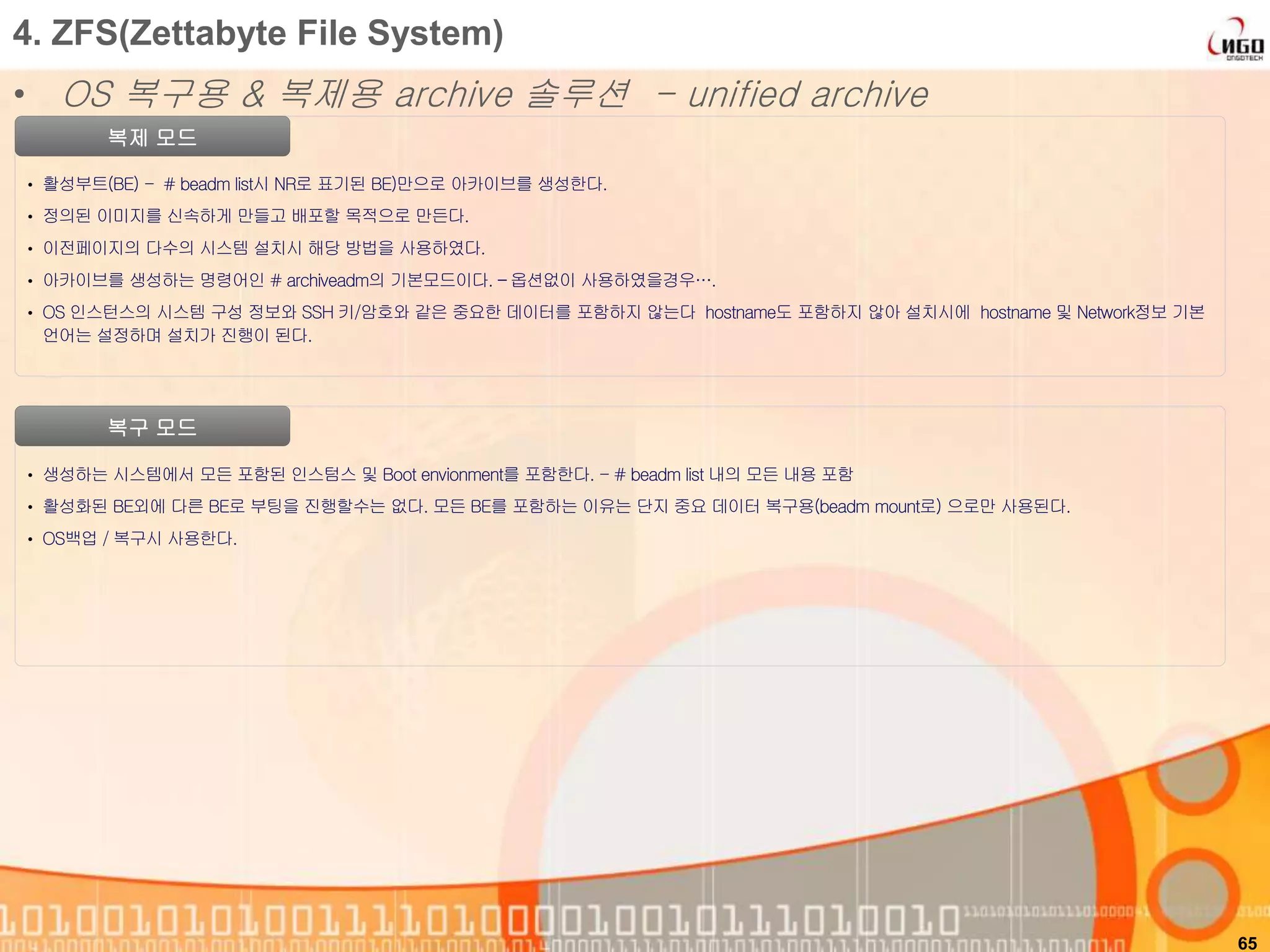 65
복제 모드
• 활성부트(BE) - # beadm list시 NR로 표기된 BE)만으로 아카이브를 생성한다.
• 정의된 이미지를 신속하게 만들고 배포할 목적으로 만든다.
• 이전페이지의 다수의 시스템 설치시 해당 방법을 사용하였다.
• 아카이브를 생성하는 명령어인 # archiveadm의 기본모드이다. – 옵션없이 사용하였을경우….
• OS 인스턴스의 시스템 구성 정보와 SSH 키/암호와 같은 중요한 데이터를 포함하지 않는다 hostname도 포함하지 않아 설치시에 hostname 및 Network정보 기본
언어는 설정하며 설치가 진행이 된다.
4. ZFS(Zettabyte File System)
• OS 복구용 & 복제용 archive 솔루션 - unified archive
복구 모드
• 생성하는 시스템에서 모든 포함된 인스텀스 및 Boot envionment를 포함한다. - # beadm list 내의 모든 내용 포함
• 활성화된 BE외에 다른 BE로 부팅을 진행할수는 없다. 모든 BE를 포함하는 이유는 단지 중요 데이터 복구용(beadm mount로) 으로만 사용된다.
• OS백업 / 복구시 사용한다.
 