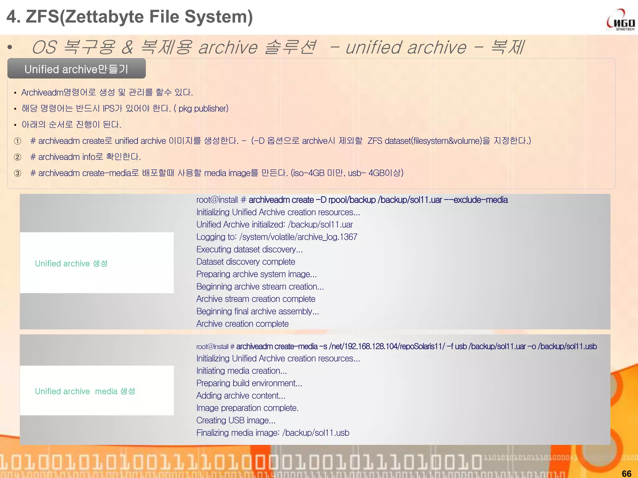 66
Unified archive만들기
• Archiveadm명령어로 생성 및 관리를 할수 있다.
• 해당 명령어는 반드시 IPS가 있어야 한다. ( pkg publisher)
• 아래의 순서로 진행이 된다.
① # archiveadm create로 unified archive 이미지를 생성한다. - (-D 옵션으로 archive시 제외할 ZFS dataset(filesystem&volume)을 지정한다.)
② # archiveadm info로 확인한다.
③ # archiveadm create-media로 배포할때 사용할 media image를 만든다. (iso-4GB 미만, usb- 4GB이상)
4. ZFS(Zettabyte File System)
• OS 복구용 & 복제용 archive 솔루션 - unified archive - 복제
root@install # archiveadmcreate-D rpool/backup /backup/sol11.uar --exclude-media
Initializing Unified Archive creation resources...
Unified Archive initialized: /backup/sol11.uar
Logging to: /system/volatile/archive_log.1367
Executing dataset discovery...
Dataset discovery complete
Preparing archive system image...
Beginning archive stream creation...
Archive stream creation complete
Beginning final archive assembly...
Archive creation complete
Unified archive 생성
root@install#archiveadmcreate-media-s /net/192.168.128.104/repoSolaris11/-f usb/backup/sol11.uar-o /backup/sol11.usb
Initializing Unified Archive creation resources...
Initiating media creation...
Preparing build environment...
Adding archive content...
Image preparation complete.
Creating USB image...
Finalizing media image: /backup/sol11.usb
Unified archive media 생성
 