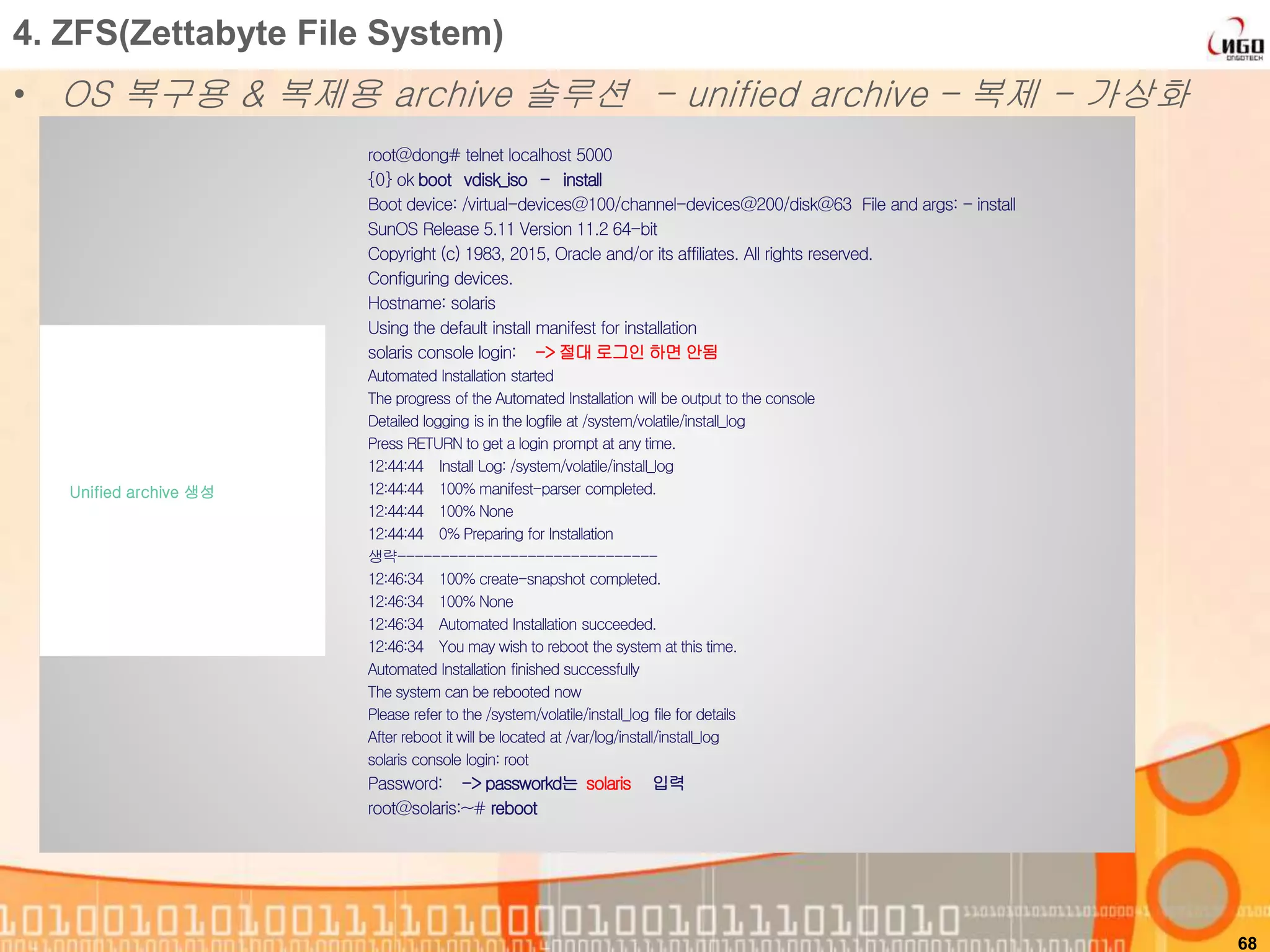 68
4. ZFS(Zettabyte File System)
• OS 복구용 & 복제용 archive 솔루션 - unified archive – 복제 - 가상화
root@dong# telnet localhost 5000
{0} ok boot vdisk_iso - install
Boot device: /virtual-devices@100/channel-devices@200/disk@63 File and args: - install
SunOS Release 5.11 Version 11.2 64-bit
Copyright (c) 1983, 2015, Oracle and/or its affiliates. All rights reserved.
Configuring devices.
Hostname: solaris
Using the default install manifest for installation
solaris console login: -> 절대 로그인 하면 안됨
Automated Installation started
The progress of the Automated Installation will be output to the console
Detailed logging is in the logfile at /system/volatile/install_log
Press RETURN to get a login prompt at any time.
12:44:44 Install Log: /system/volatile/install_log
12:44:44 100% manifest-parser completed.
12:44:44 100% None
12:44:44 0% Preparing for Installation
생략------------------------------
12:46:34 100% create-snapshot completed.
12:46:34 100% None
12:46:34 Automated Installation succeeded.
12:46:34 You may wish to reboot the system at this time.
Automated Installation finished successfully
The system can be rebooted now
Please refer to the /system/volatile/install_log file for details
After reboot it will be located at /var/log/install/install_log
solaris console login: root
Password: -> passworkd는 solaris 입력
root@solaris:~# reboot
Unified archive 생성
 
