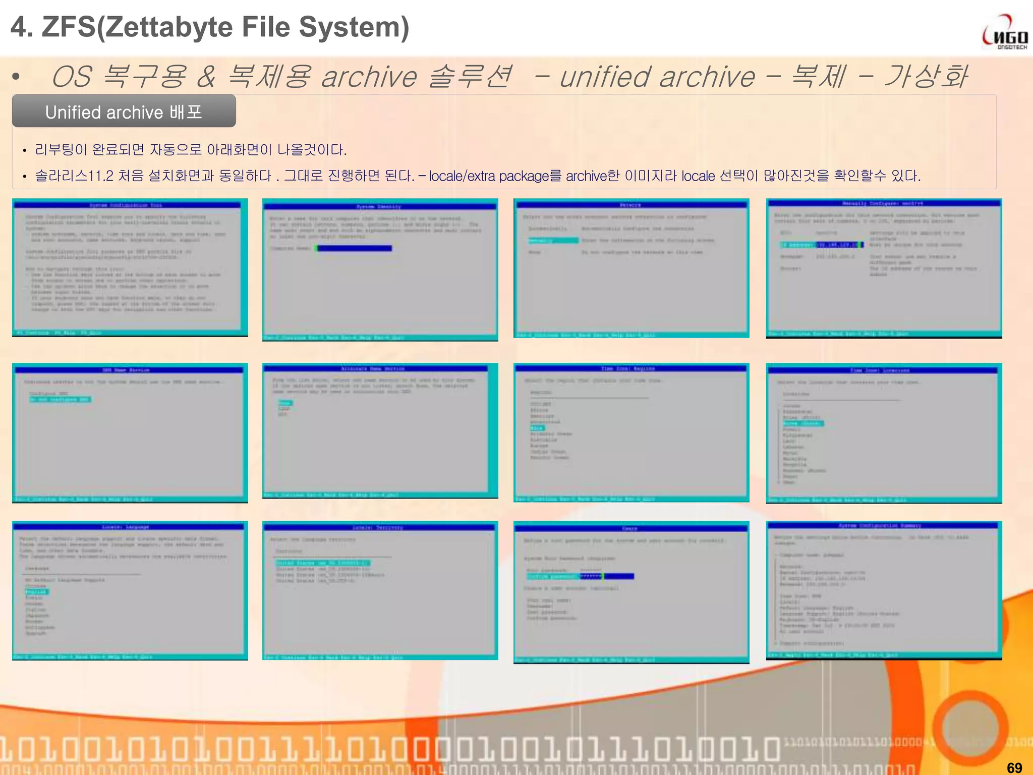 69
4. ZFS(Zettabyte File System)
• OS 복구용 & 복제용 archive 솔루션 - unified archive – 복제 - 가상화
Unified archive 배포
• 리부팅이 완료되면 자동으로 아래화면이 나올것이다.
• 솔라리스11.2 처음 설치화면과 동일하다 . 그대로 진행하면 된다. – locale/extra package를 archive한 이미지라 locale 선택이 많아진것을 확인할수 있다.
 