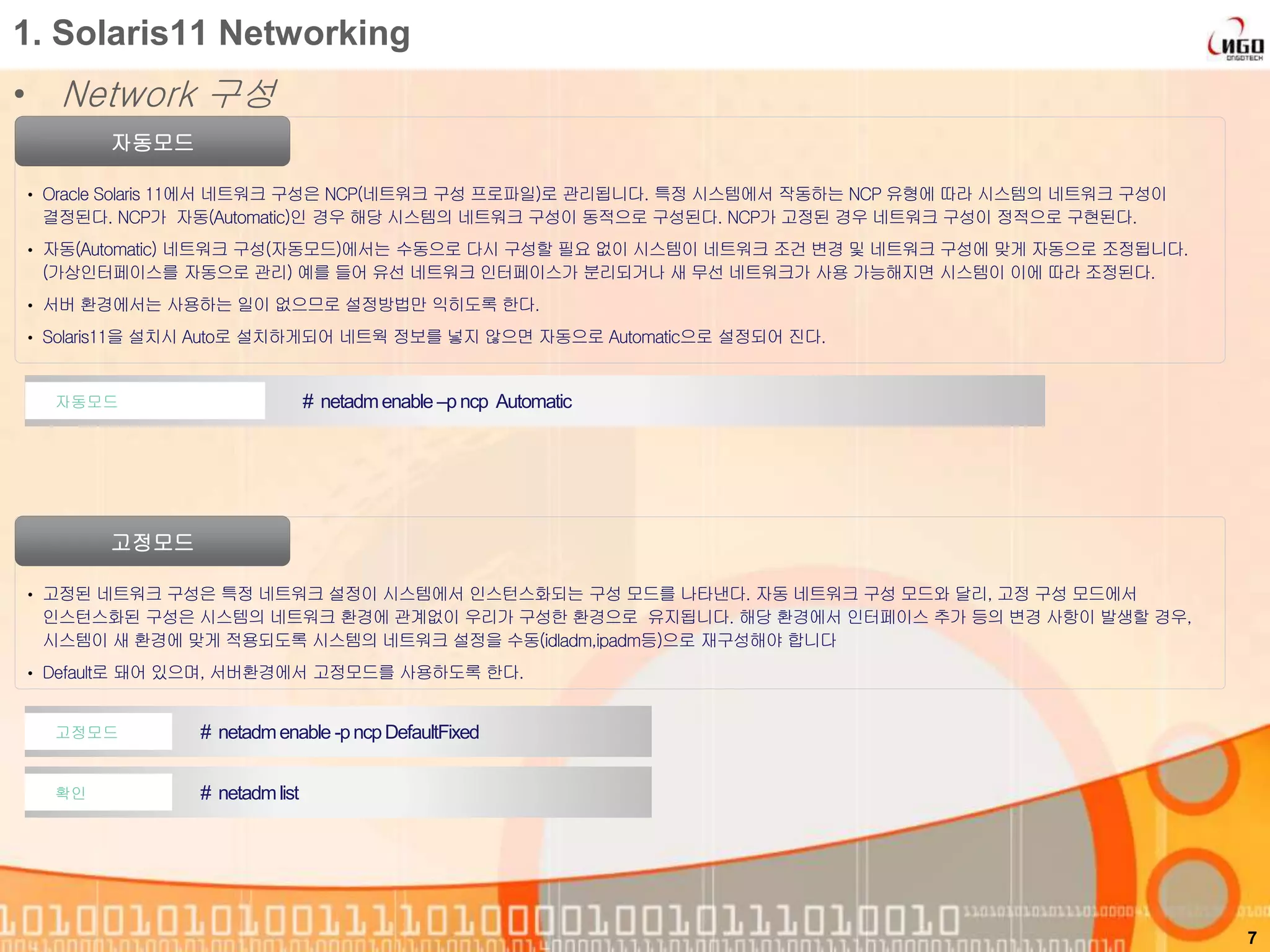 1. Solaris11 Networking
• Network 구성
자동모드
• Oracle Solaris 11에서 네트워크 구성은 NCP(네트워크 구성 프로파일)로 관리됩니다. 특정 시스템에서 작동하는 NCP 유형에 따라 시스템의 네트워크 구성이
결정된다. NCP가 자동(Automatic)인 경우 해당 시스템의 네트워크 구성이 동적으로 구성된다. NCP가 고정된 경우 네트워크 구성이 정적으로 구현된다.
• 자동(Automatic) 네트워크 구성(자동모드)에서는 수동으로 다시 구성할 필요 없이 시스템이 네트워크 조건 변경 및 네트워크 구성에 맞게 자동으로 조정됩니다.
(가상인터페이스를 자동으로 관리) 예를 들어 유선 네트워크 인터페이스가 분리되거나 새 무선 네트워크가 사용 가능해지면 시스템이 이에 따라 조정된다.
• 서버 환경에서는 사용하는 일이 없으므로 설정방법만 익히도록 한다.
• Solaris11을 설치시 Auto로 설치하게되어 네트웍 정보를 넣지 않으면 자동으로 Automatic으로 설정되어 진다.
7
# netadmenable –p ncp Automatic자동모드
고정모드
• 고정된 네트워크 구성은 특정 네트워크 설정이 시스템에서 인스턴스화되는 구성 모드를 나타낸다. 자동 네트워크 구성 모드와 달리, 고정 구성 모드에서
인스턴스화된 구성은 시스템의 네트워크 환경에 관계없이 우리가 구성한 환경으로 유지됩니다. 해당 환경에서 인터페이스 추가 등의 변경 사항이 발생할 경우,
시스템이 새 환경에 맞게 적용되도록 시스템의 네트워크 설정을 수동(idladm,ipadm등)으로 재구성해야 합니다
• Default로 돼어 있으며, 서버환경에서 고정모드를 사용하도록 한다.
# netadmenable -pncpDefaultFixed고정모드
# netadmlist확인
 