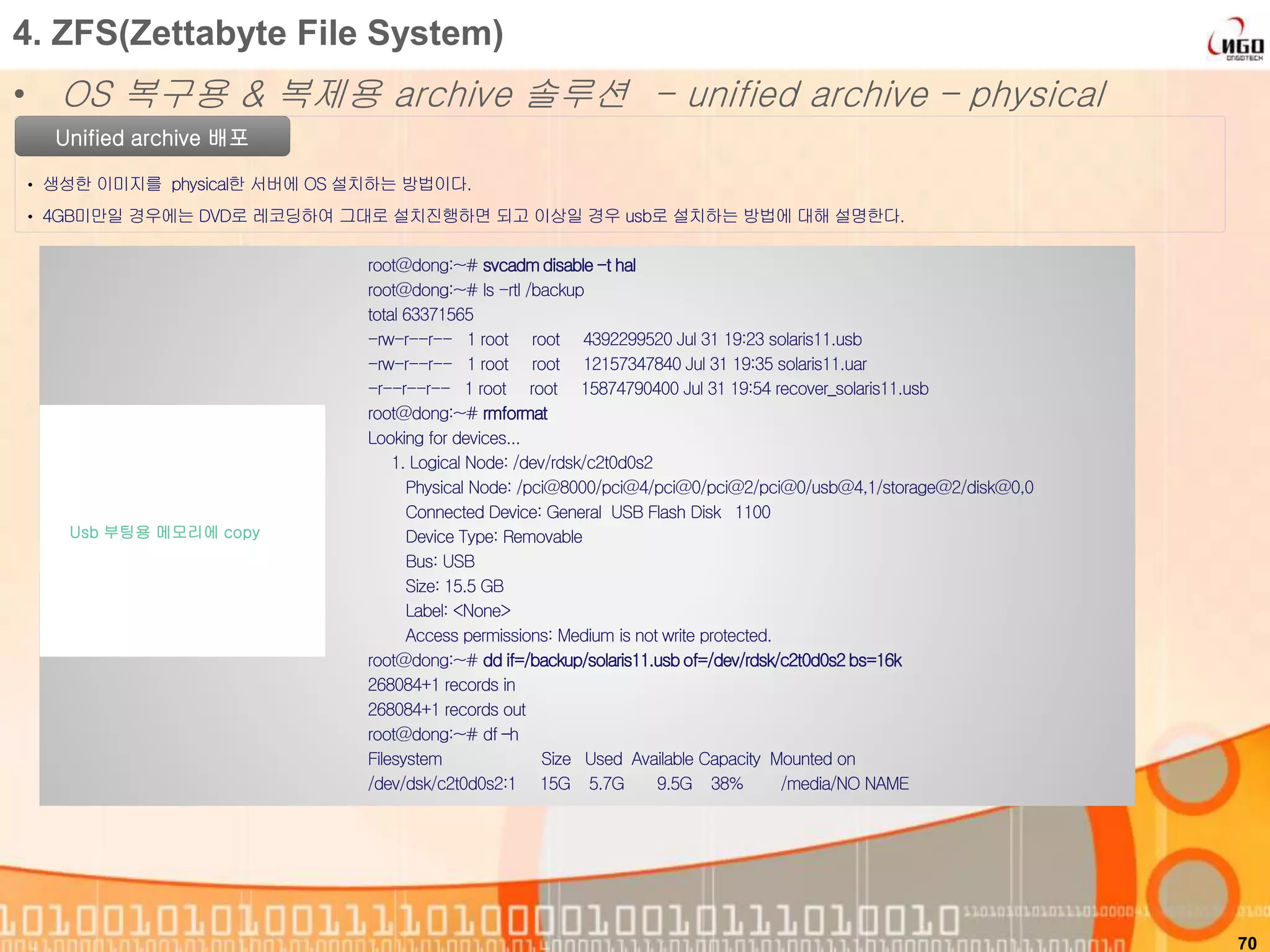 70
Unified archive 배포
• 생성한 이미지를 physical한 서버에 OS 설치하는 방법이다.
• 4GB미만일 경우에는 DVD로 레코딩하여 그대로 설치진행하면 되고 이상일 경우 usb로 설치하는 방법에 대해 설명한다.
4. ZFS(Zettabyte File System)
• OS 복구용 & 복제용 archive 솔루션 - unified archive – physical
root@dong:~# svcadmdisable-t hal
root@dong:~# ls -rtl /backup
total 63371565
-rw-r--r-- 1 root root 4392299520 Jul 31 19:23 solaris11.usb
-rw-r--r-- 1 root root 12157347840 Jul 31 19:35 solaris11.uar
-r--r--r-- 1 root root 15874790400 Jul 31 19:54 recover_solaris11.usb
root@dong:~# rmformat
Looking for devices...
1. Logical Node: /dev/rdsk/c2t0d0s2
Physical Node: /pci@8000/pci@4/pci@0/pci@2/pci@0/usb@4,1/storage@2/disk@0,0
Connected Device: General USB Flash Disk 1100
Device Type: Removable
Bus: USB
Size: 15.5 GB
Label: <None>
Access permissions: Medium is not write protected.
root@dong:~# dd if=/backup/solaris11.usbof=/dev/rdsk/c2t0d0s2bs=16k
268084+1 records in
268084+1 records out
root@dong:~# df –h
Filesystem Size Used Available Capacity Mounted on
/dev/dsk/c2t0d0s2:1 15G 5.7G 9.5G 38% /media/NO NAME
Usb 부팅용 메모리에 copy
 