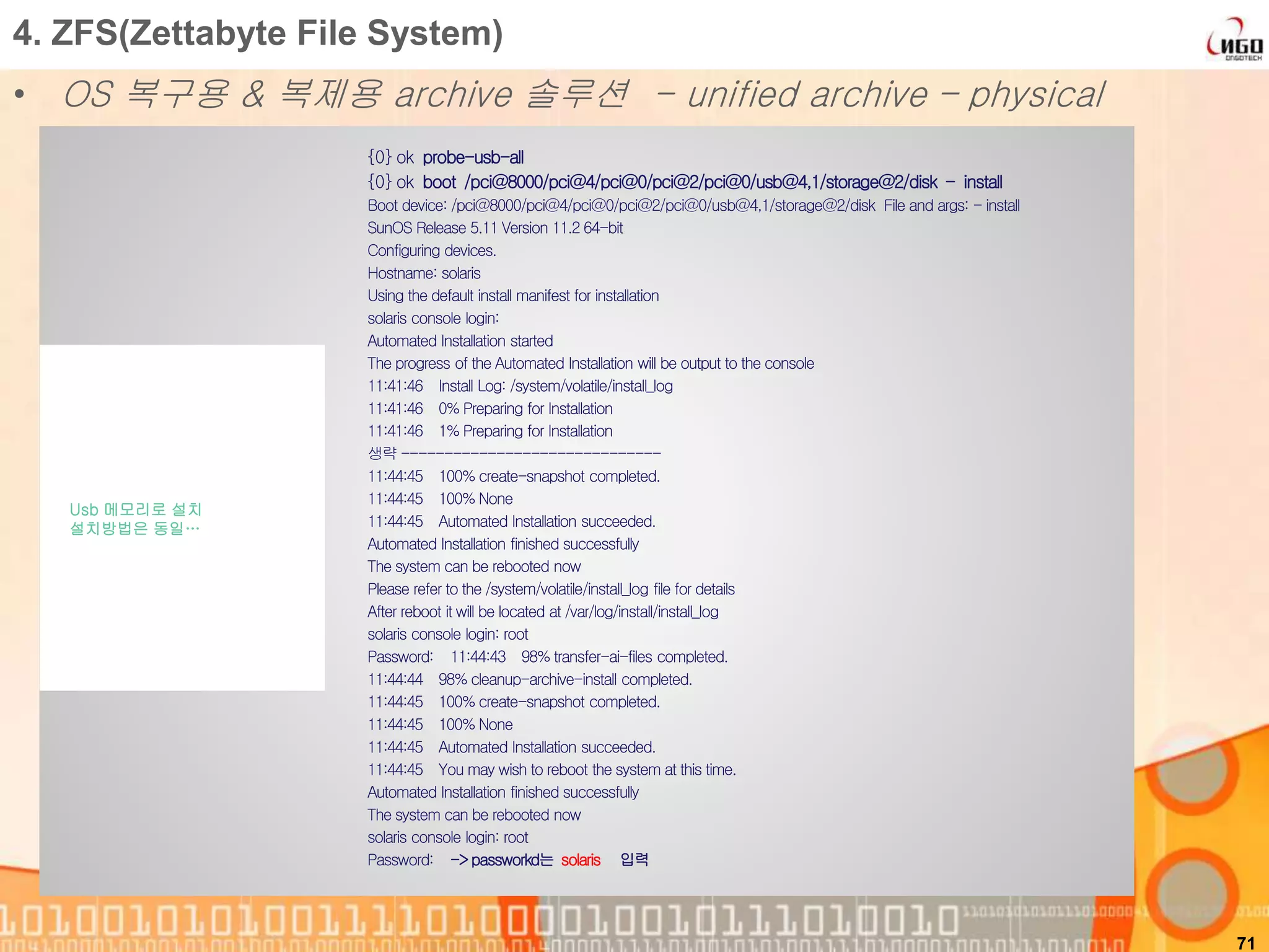 71
4. ZFS(Zettabyte File System)
• OS 복구용 & 복제용 archive 솔루션 - unified archive – physical
{0} ok probe-usb-all
{0} ok boot /pci@8000/pci@4/pci@0/pci@2/pci@0/usb@4,1/storage@2/disk - install
Boot device: /pci@8000/pci@4/pci@0/pci@2/pci@0/usb@4,1/storage@2/disk File and args: - install
SunOS Release 5.11 Version 11.2 64-bit
Configuring devices.
Hostname: solaris
Using the default install manifest for installation
solaris console login:
Automated Installation started
The progress of the Automated Installation will be output to the console
11:41:46 Install Log: /system/volatile/install_log
11:41:46 0% Preparing for Installation
11:41:46 1% Preparing for Installation
생략 ------------------------------
11:44:45 100% create-snapshot completed.
11:44:45 100% None
11:44:45 Automated Installation succeeded.
Automated Installation finished successfully
The system can be rebooted now
Please refer to the /system/volatile/install_log file for details
After reboot it will be located at /var/log/install/install_log
solaris console login: root
Password: 11:44:43 98% transfer-ai-files completed.
11:44:44 98% cleanup-archive-install completed.
11:44:45 100% create-snapshot completed.
11:44:45 100% None
11:44:45 Automated Installation succeeded.
11:44:45 You may wish to reboot the system at this time.
Automated Installation finished successfully
The system can be rebooted now
solaris console login: root
Password: ->passworkd는 solaris 입력
Usb 메모리로 설치
설치방법은 동일…
 