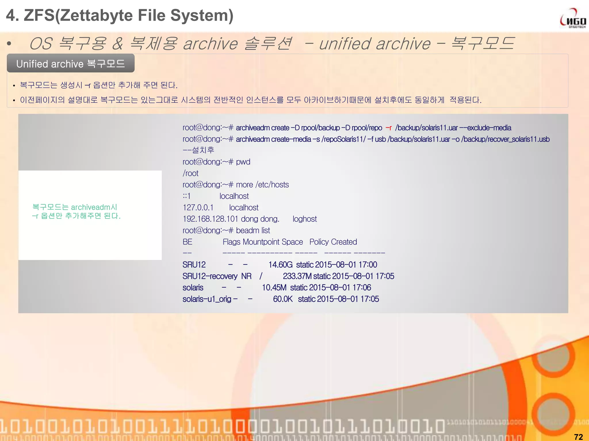 72
4. ZFS(Zettabyte File System)
• OS 복구용 & 복제용 archive 솔루션 - unified archive – 복구모드
root@dong:~# archiveadmcreate-D rpool/backup-D rpool/repo -r /backup/solaris11.uar--exclude-media
root@dong:~# archiveadmcreate-media-s /repoSolaris11/-f usb/backup/solaris11.uar -o /backup/recover_solaris11.usb
--설치후
root@dong:~# pwd
/root
root@dong:~# more /etc/hosts
::1 localhost
127.0.0.1 localhost
192.168.128.101 dong dong. loghost
root@dong:~# beadm list
BE Flags Mountpoint Space Policy Created
-- ----- ---------- ----- ------ -------
SRU12 - - 14.60G static2015-08-0117:00
SRU12-recovery NR / 233.37Mstatic2015-08-0117:05
solaris - - 10.45M static 2015-08-0117:06
solaris-u1_orig - - 60.0K static2015-08-0117:05
복구모드는 archiveadm시
–r 옵션만 추가해주면 된다.
Unified archive 복구모드
• 복구모드는 생성시 –r 옵션만 추가해 주면 된다.
• 이전페이지의 설명대로 복구모드는 있는그대로 시스템의 전반적인 인스턴스를 모두 아카이브하기때문에 설치후에도 동일하게 적용된다.
 