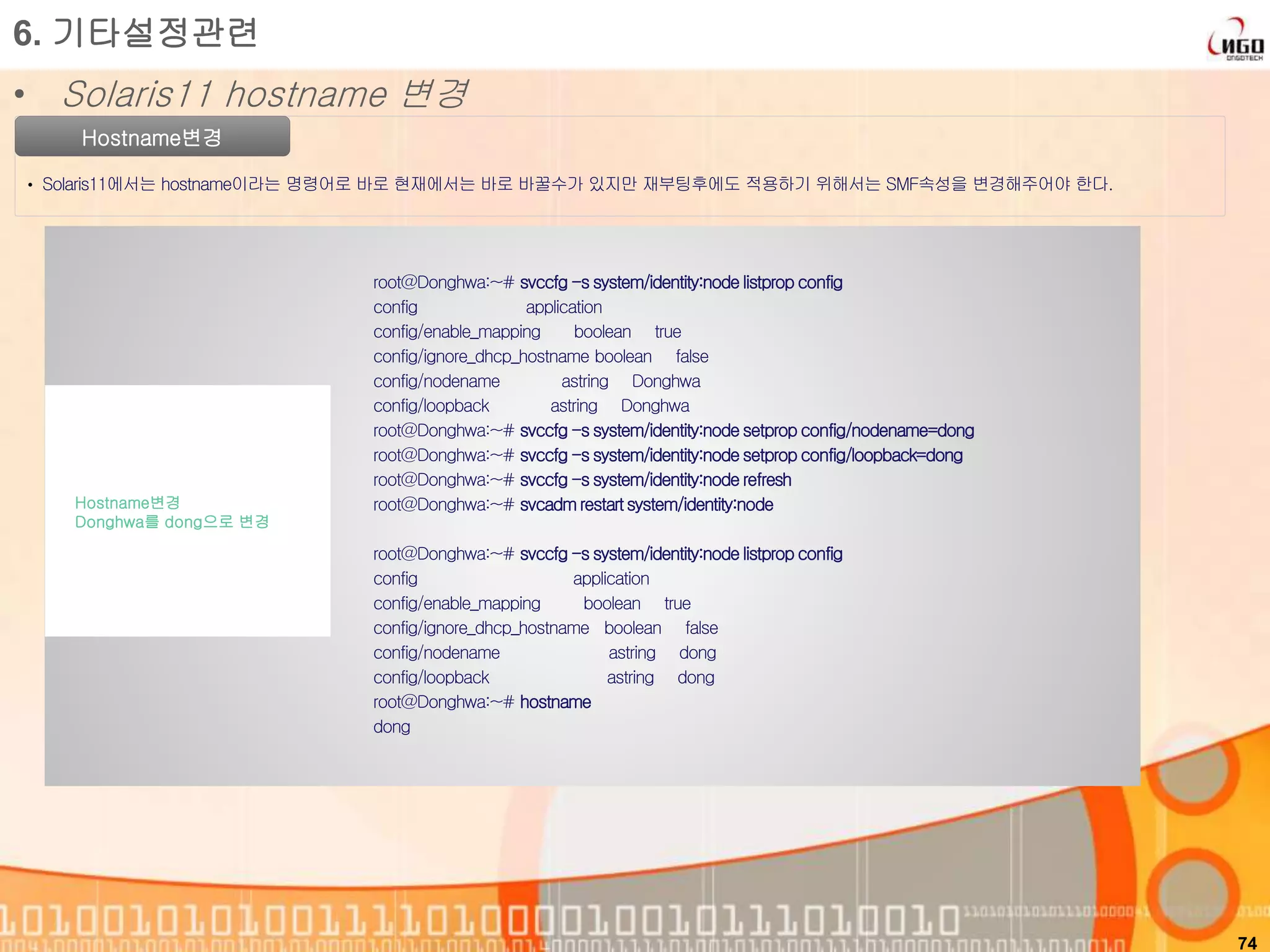 74
Hostname변경
• Solaris11에서는 hostname이라는 명령어로 바로 현재에서는 바로 바꿀수가 있지만 재부팅후에도 적용하기 위해서는 SMF속성을 변경해주어야 한다.
root@Donghwa:~# svccfg -s system/identity:node listprop config
config application
config/enable_mapping boolean true
config/ignore_dhcp_hostname boolean false
config/nodename astring Donghwa
config/loopback astring Donghwa
root@Donghwa:~# svccfg -s system/identity:node setprop config/nodename=dong
root@Donghwa:~# svccfg -s system/identity:node setprop config/loopback=dong
root@Donghwa:~# svccfg -s system/identity:node refresh
root@Donghwa:~# svcadmrestartsystem/identity:node
root@Donghwa:~# svccfg -s system/identity:node listprop config
config application
config/enable_mapping boolean true
config/ignore_dhcp_hostname boolean false
config/nodename astring dong
config/loopback astring dong
root@Donghwa:~# hostname
dong
Hostname변경
Donghwa를 dong으로 변경
6. 기타설정관련
• Solaris11 hostname 변경
 
