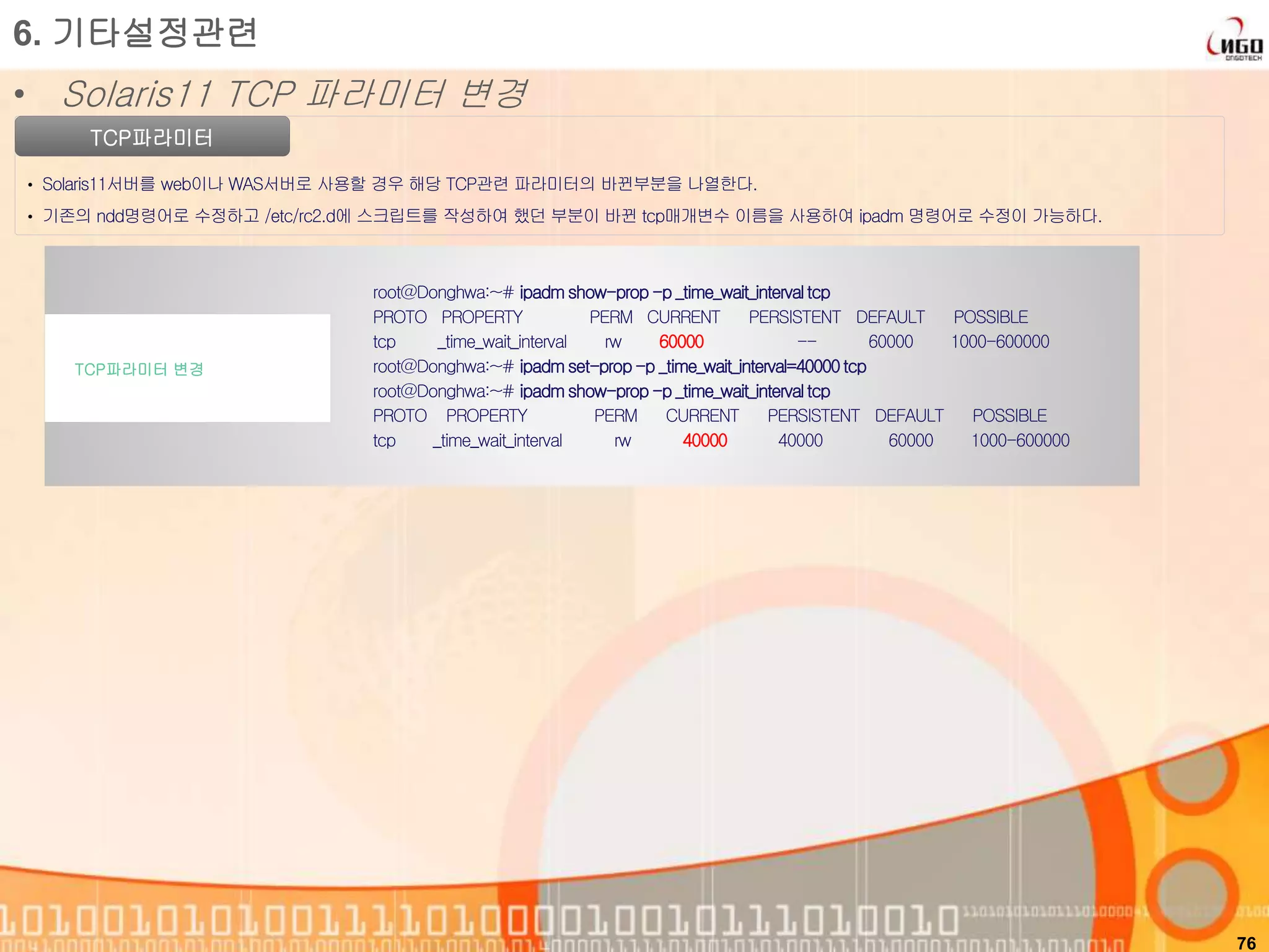 76
TCP파라미터
• Solaris11서버를 web이나 WAS서버로 사용할 경우 해당 TCP관련 파라미터의 바뀐부분을 나열한다.
• 기존의 ndd명령어로 수정하고 /etc/rc2.d에 스크립트를 작성하여 했던 부분이 바뀐 tcp매개변수 이름을 사용하여 ipadm 명령어로 수정이 가능하다.
6. 기타설정관련
• Solaris11 TCP 파라미터 변경
root@Donghwa:~# ipadm show-prop -p _time_wait_intervaltcp
PROTO PROPERTY PERM CURRENT PERSISTENT DEFAULT POSSIBLE
tcp _time_wait_interval rw 60000 -- 60000 1000-600000
root@Donghwa:~# ipadm set-prop-p _time_wait_interval=40000tcp
root@Donghwa:~# ipadm show-prop -p _time_wait_intervaltcp
PROTO PROPERTY PERM CURRENT PERSISTENT DEFAULT POSSIBLE
tcp _time_wait_interval rw 40000 40000 60000 1000-600000
TCP파라미터 변경
 