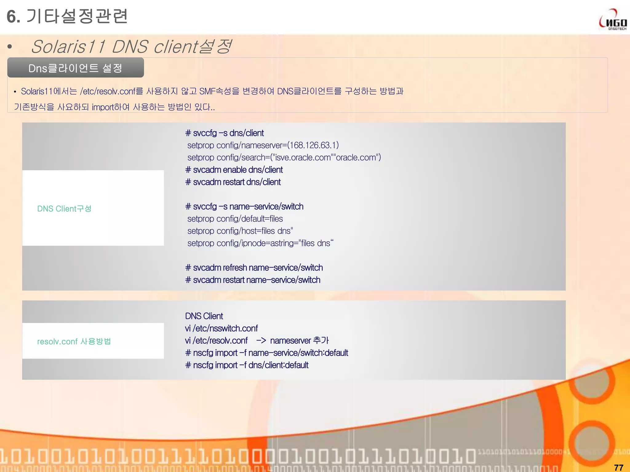 77
Dns클라이언트 설정
• Solaris11에서는 /etc/resolv.conf를 사용하지 않고 SMF속성을 변경하여 DNS클라이언트를 구성하는 방법과
기존방식을 사요하되 import하여 사용하는 방법인 있다..
6. 기타설정관련
• Solaris11 DNS client설정
# svccfg-s dns/client
setprop config/nameserver=(168.126.63.1)
setprop config/search=("isve.oracle.com""oracle.com")
# svcadmenabledns/client
# svcadmrestartdns/client
# svccfg-s name-service/switch
setprop config/default=files
setprop config/host=files dns"
setprop config/ipnode=astring="files dns“
# svcadmrefreshname-service/switch
# svcadmrestartname-service/switch
DNS Client구성
DNS Client
vi /etc/nsswitch.conf
vi /etc/resolv.conf -> nameserver추가
# nscfg import -f name-service/switch:default
# nscfg import -f dns/client:default
resolv.conf 사용방법
 