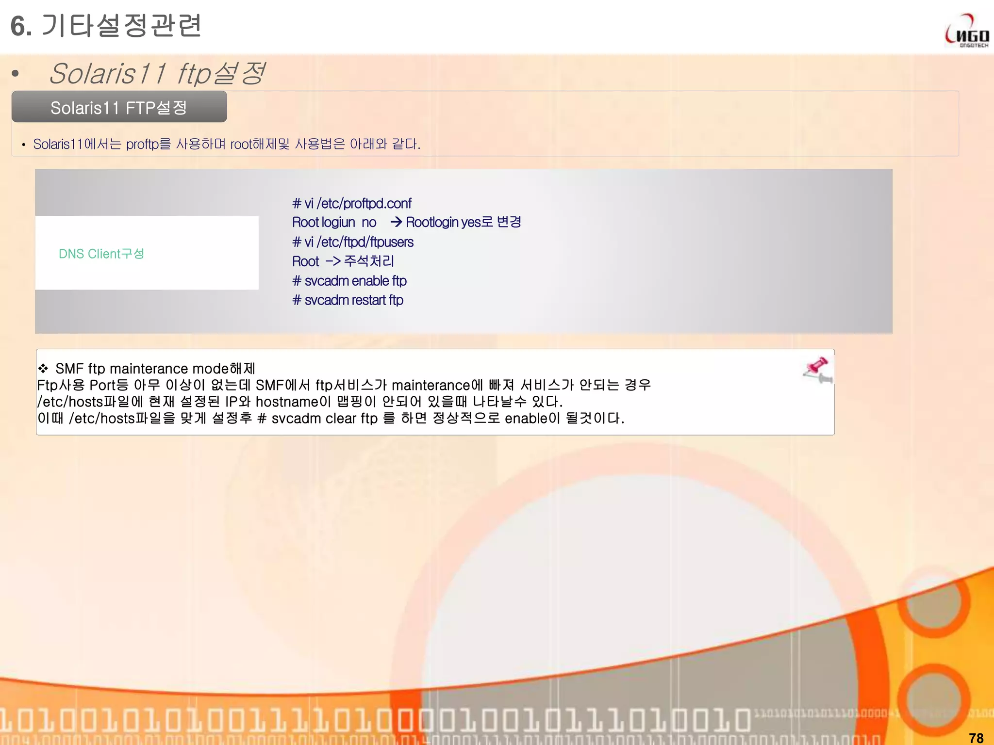 78
Solaris11 FTP설정
• Solaris11에서는 proftp를 사용하며 root해제및 사용법은 아래와 같다.
6. 기타설정관련
• Solaris11 ftp설정
# vi /etc/proftpd.conf
Rootlogiun no  Rootloginyes로변경
# vi /etc/ftpd/ftpusers
Root -> 주석처리
# svcadmenableftp
# svcadmrestartftp
DNS Client구성
 SMF ftp mainterance mode해제
Ftp사용 Port등 아무 이상이 없는데 SMF에서 ftp서비스가 mainterance에 빠져 서비스가 안되는 경우
/etc/hosts파일에 현재 설정된 IP와 hostname이 맵핑이 안되어 있을때 나타날수 있다.
이때 /etc/hosts파일을 맞게 설정후 # svcadm clear ftp 를 하면 정상적으로 enable이 될것이다.
 