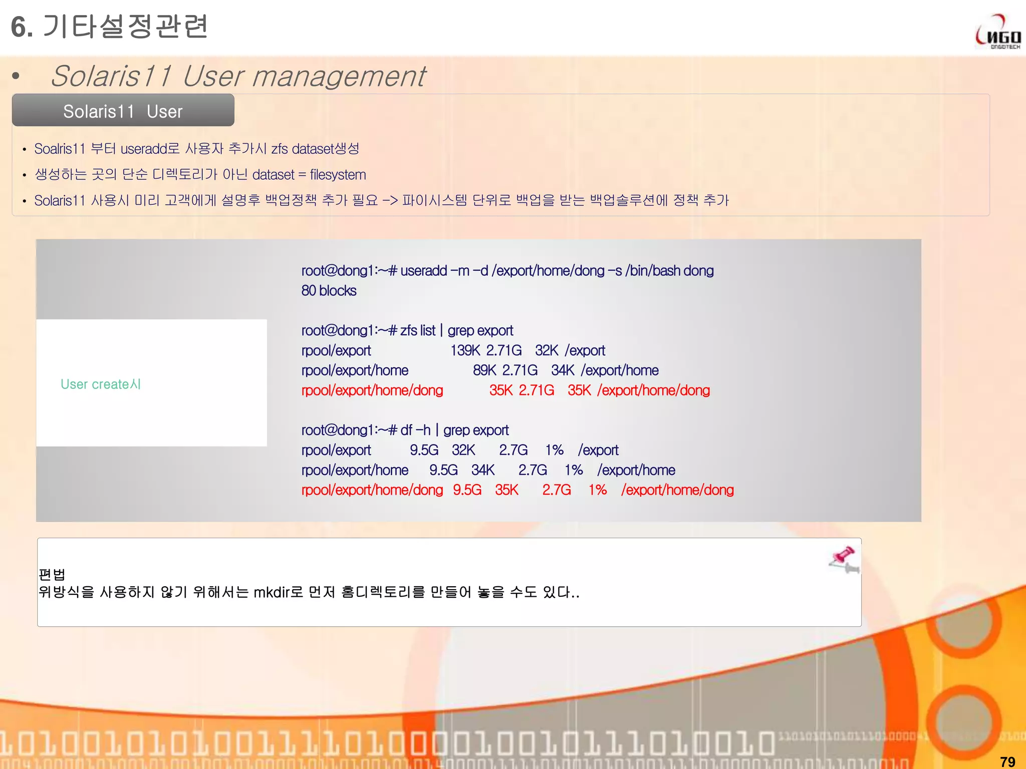 79
Solaris11 User
• Soalris11 부터 useradd로 사용자 추가시 zfs dataset생성
• 생성하는 곳의 단순 디렉토리가 아닌 dataset = filesystem
• Solaris11 사용시 미리 고객에게 설명후 백업정책 추가 필요 -> 파이시스템 단위로 백업을 받는 백업솔루션에 정책 추가
6. 기타설정관련
• Solaris11 User management
root@dong1:~#useradd -m -d /export/home/dong-s /bin/bashdong
80 blocks
root@dong1:~#zfslist| grep export
rpool/export 139K 2.71G 32K /export
rpool/export/home 89K 2.71G 34K /export/home
rpool/export/home/dong 35K 2.71G 35K /export/home/dong
root@dong1:~#df -h | grep export
rpool/export 9.5G 32K 2.7G 1% /export
rpool/export/home 9.5G 34K 2.7G 1% /export/home
rpool/export/home/dong 9.5G 35K 2.7G 1% /export/home/dong
User create시
편법
위방식을 사용하지 않기 위해서는 mkdir로 먼저 홈디렉토리를 만들어 놓을 수도 있다..
 