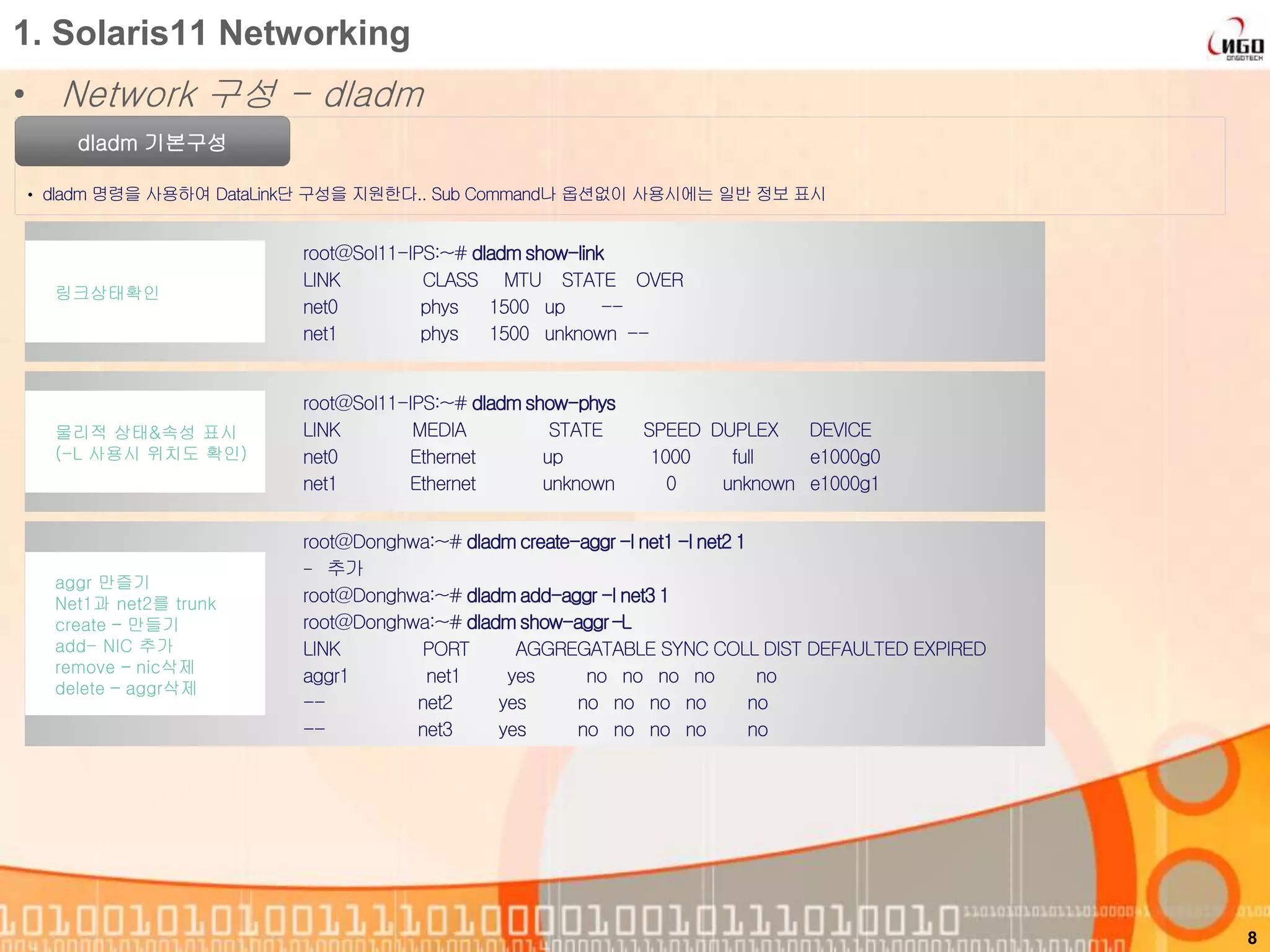 1. Solaris11 Networking
• Network 구성 - dladm
dladm 기본구성
• dladm 명령을 사용하여 DataLink단 구성을 지원한다.. Sub Command나 옵션없이 사용시에는 일반 정보 표시
8
root@Sol11-IPS:~# dladm show-link
LINK CLASS MTU STATE OVER
net0 phys 1500 up --
net1 phys 1500 unknown --
링크상태확인
root@Sol11-IPS:~# dladm show-phys
LINK MEDIA STATE SPEED DUPLEX DEVICE
net0 Ethernet up 1000 full e1000g0
net1 Ethernet unknown 0 unknown e1000g1
물리적 상태&속성 표시
(-L 사용시 위치도 확인)
root@Donghwa:~# dladm create-aggr -l net1 -l net2 1
- 추가
root@Donghwa:~# dladmadd-aggr -l net3 1
root@Donghwa:~# dladm show-aggr –L
LINK PORT AGGREGATABLE SYNC COLL DIST DEFAULTED EXPIRED
aggr1 net1 yes no no no no no
-- net2 yes no no no no no
-- net3 yes no no no no no
aggr 만즐기
Net1과 net2를 trunk
create – 만들기
add- NIC 추가
remove – nic삭제
delete – aggr삭제
 
