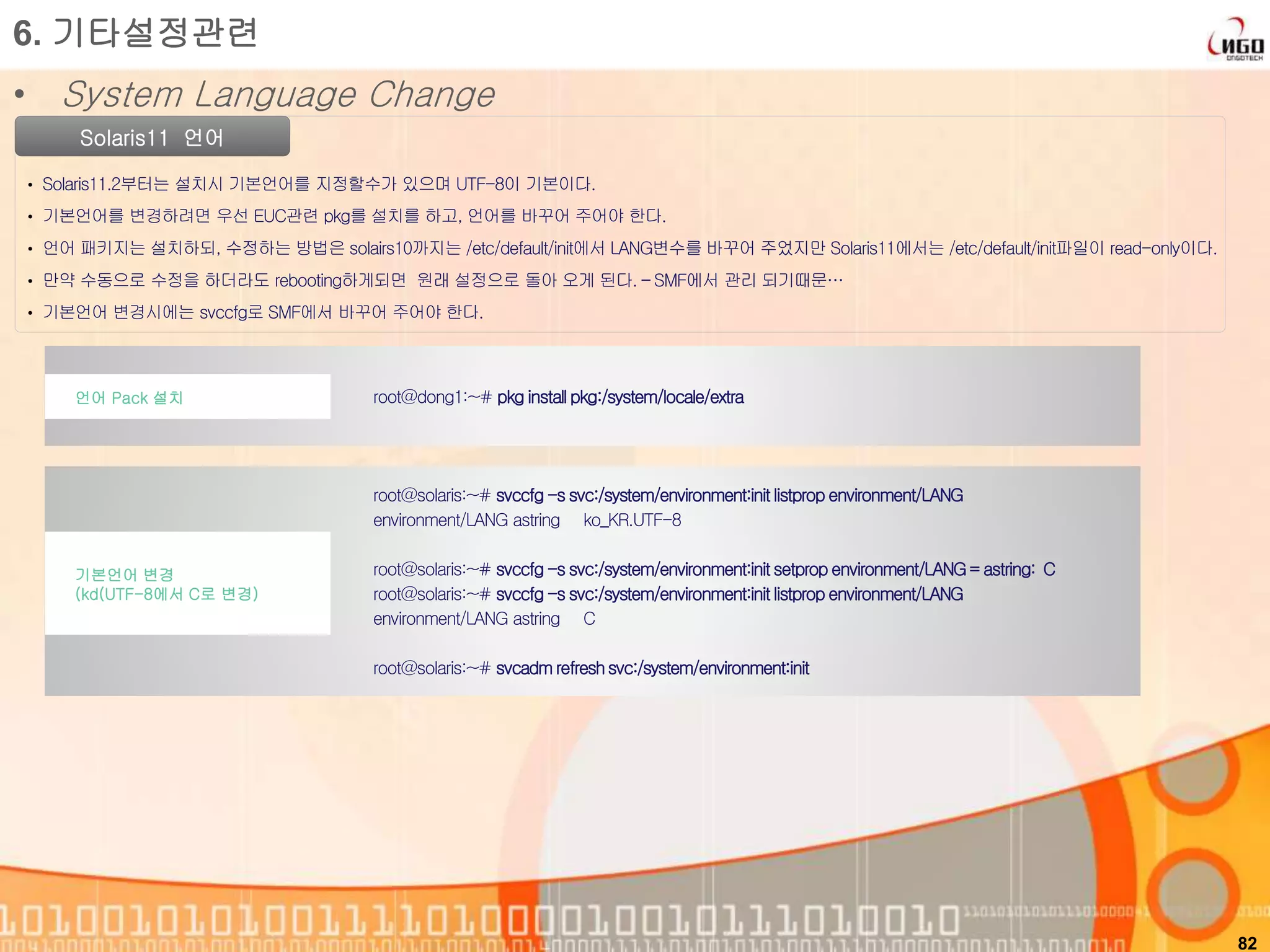 82
Solaris11 언어
• Solaris11.2부터는 설치시 기본언어를 지정할수가 있으며 UTF-8이 기본이다.
• 기본언어를 변경하려면 우선 EUC관련 pkg를 설치를 하고, 언어를 바꾸어 주어야 한다.
• 언어 패키지는 설치하되, 수정하는 방법은 solairs10까지는 /etc/default/init에서 LANG변수를 바꾸어 주었지만 Solaris11에서는 /etc/default/init파일이 read-only이다.
• 만약 수동으로 수정을 하더라도 rebooting하게되면 원래 설정으로 돌아 오게 된다. – SMF에서 관리 되기때문…
• 기본언어 변경시에는 svccfg로 SMF에서 바꾸어 주어야 한다.
6. 기타설정관련
• System Language Change
root@dong1:~# pkg install pkg:/system/locale/extra언어 Pack 설치
root@solaris:~# svccfg-s svc:/system/environment:init listprop environment/LANG
environment/LANG astring ko_KR.UTF-8
root@solaris:~# svccfg-s svc:/system/environment:init setprop environment/LANG= astring: C
root@solaris:~# svccfg-s svc:/system/environment:init listprop environment/LANG
environment/LANG astring C
root@solaris:~# svcadm refreshsvc:/system/environment:init
기본언어 변경
(kd(UTF-8에서 C로 변경)
 