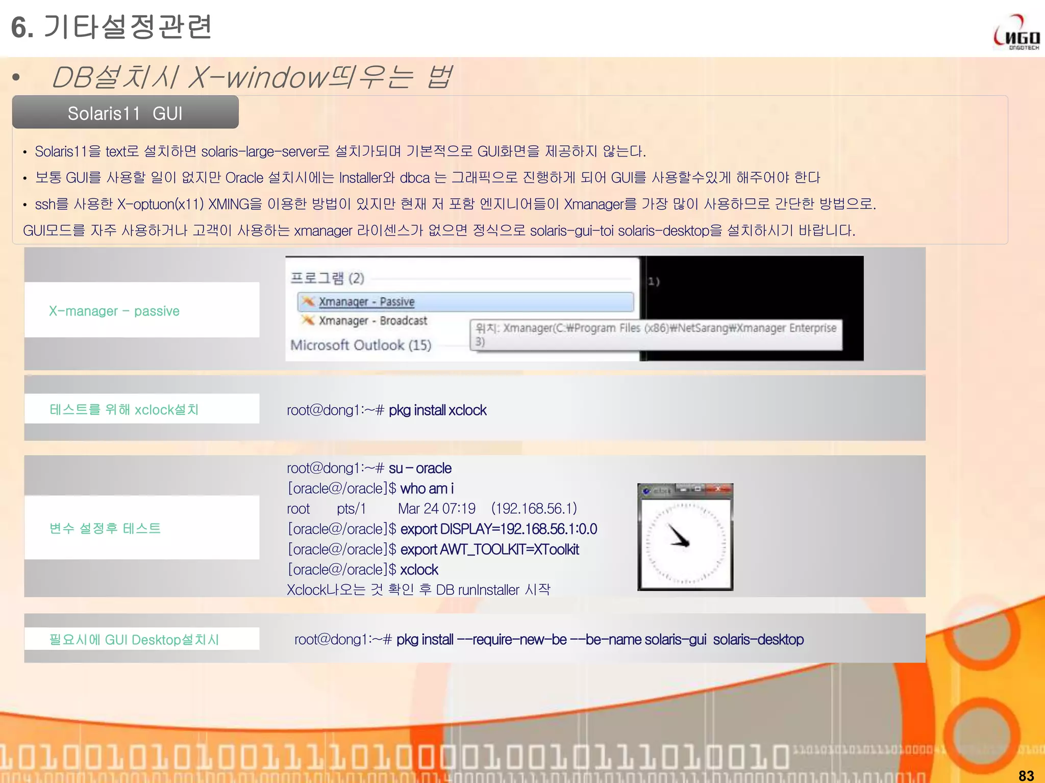 83
Solaris11 GUI
• Solaris11을 text로 설치하면 solaris-large-server로 설치가되며 기본적으로 GUI화면을 제공하지 않는다.
• 보통 GUI를 사용할 일이 없지만 Oracle 설치시에는 Installer와 dbca 는 그래픽으로 진행하게 되어 GUI를 사용할수있게 해주어야 한다
• ssh를 사용한 X-optuon(x11) XMING을 이용한 방법이 있지만 현재 저 포함 엔지니어들이 Xmanager를 가장 많이 사용하므로 간단한 방법으로.
GUI모드를 자주 사용하거나 고객이 사용하는 xmanager 라이센스가 없으면 정식으로 solaris-gui-toi solaris-desktop을 설치하시기 바랍니다.
6. 기타설정관련
• DB설치시 X-window띄우는 법
root@dong1:~# pkg install --require-new-be--be-name solaris-gui solaris-desktop필요시에 GUI Desktop설치시
X-manager - passive
테스트를 위해 xclock설치 root@dong1:~# pkg install xclock
변수 설정후 테스트
root@dong1:~# su – oracle
[oracle@/oracle]$ who am i
root pts/1 Mar 24 07:19 (192.168.56.1)
[oracle@/oracle]$ exportDISPLAY=192.168.56.1:0.0
[oracle@/oracle]$ exportAWT_TOOLKIT=XToolkit
[oracle@/oracle]$ xclock
Xclock나오는 것 확인 후 DB runInstaller 시작
 