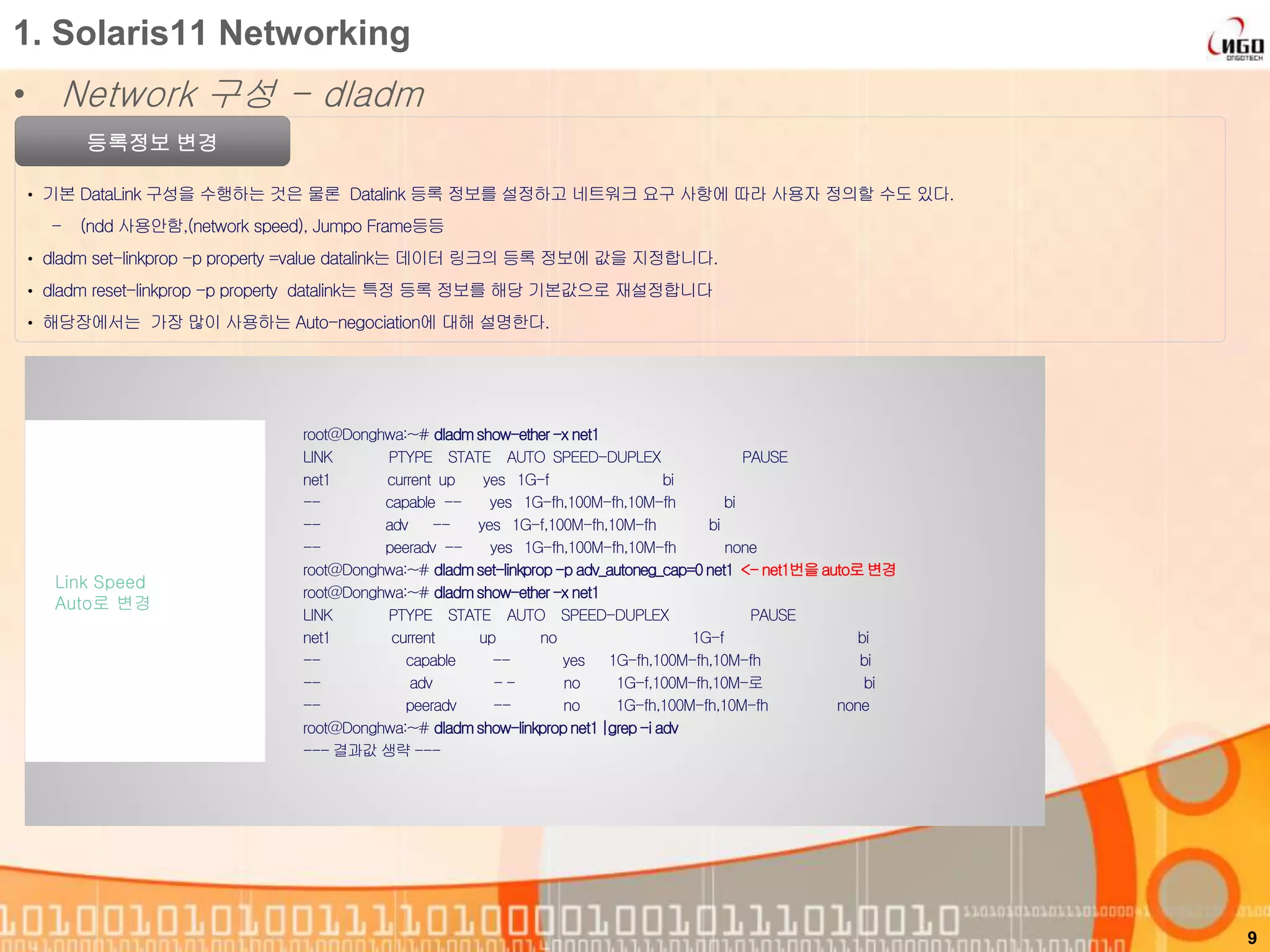 1. Solaris11 Networking
• Network 구성 - dladm
등록정보 변경
• 기본 DataLink 구성을 수행하는 것은 물론 Datalink 등록 정보를 설정하고 네트워크 요구 사항에 따라 사용자 정의할 수도 있다.
- (ndd 사용안함,(network speed), Jumpo Frame등등
• dladm set-linkprop -p property =value datalink는 데이터 링크의 등록 정보에 값을 지정합니다.
• dladm reset-linkprop -p property datalink는 특정 등록 정보를 해당 기본값으로 재설정합니다
• 해당장에서는 가장 많이 사용하는 Auto-negociation에 대해 설명한다.
9
root@Donghwa:~# dladmshow-ether-x net1
LINK PTYPE STATE AUTO SPEED-DUPLEX PAUSE
net1 current up yes 1G-f bi
-- capable -- yes 1G-fh,100M-fh,10M-fh bi
-- adv -- yes 1G-f,100M-fh,10M-fh bi
-- peeradv -- yes 1G-fh,100M-fh,10M-fh none
root@Donghwa:~# dladmset-linkprop-p adv_autoneg_cap=0net1 <-net1번을auto로변경
root@Donghwa:~# dladmshow-ether-x net1
LINK PTYPE STATE AUTO SPEED-DUPLEX PAUSE
net1 current up no 1G-f bi
-- capable -- yes 1G-fh,100M-fh,10M-fh bi
-- adv - - no 1G-f,100M-fh,10M-로 bi
-- peeradv -- no 1G-fh,100M-fh,10M-fh none
root@Donghwa:~# dladmshow-linkpropnet1|grep-i adv
--- 결과값 생략 ---
Link Speed
Auto로 변경
 