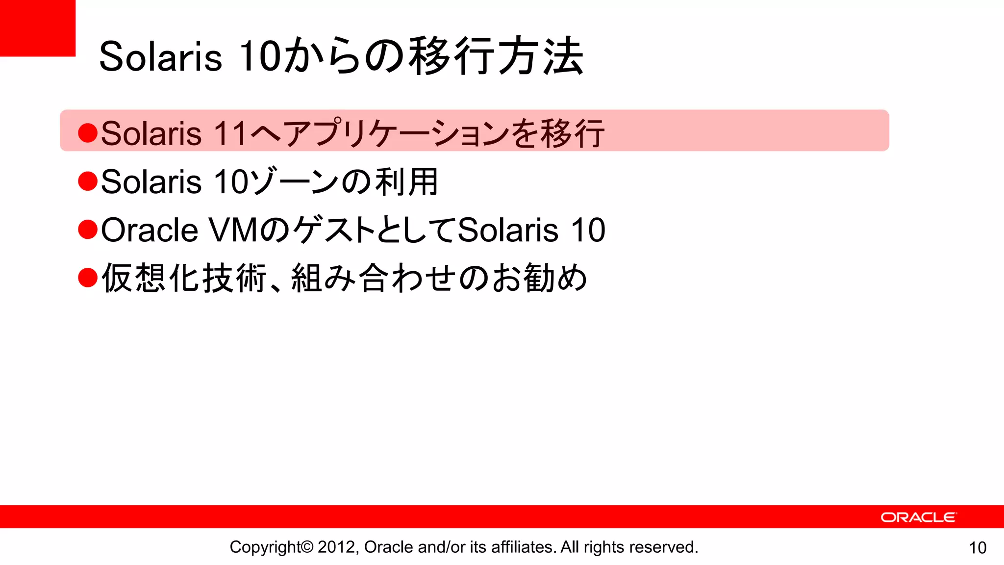Solaris 10からの移行方法
Solaris 11へアプリケーションを移行
Solaris 10ゾーンの利用
Oracle VMのゲストとしてSolaris 10
仮想化技術、組み合わせのお勧め




       Copyright© 2012, Oracle and/or its affiliates. All rights reserved.   10
 