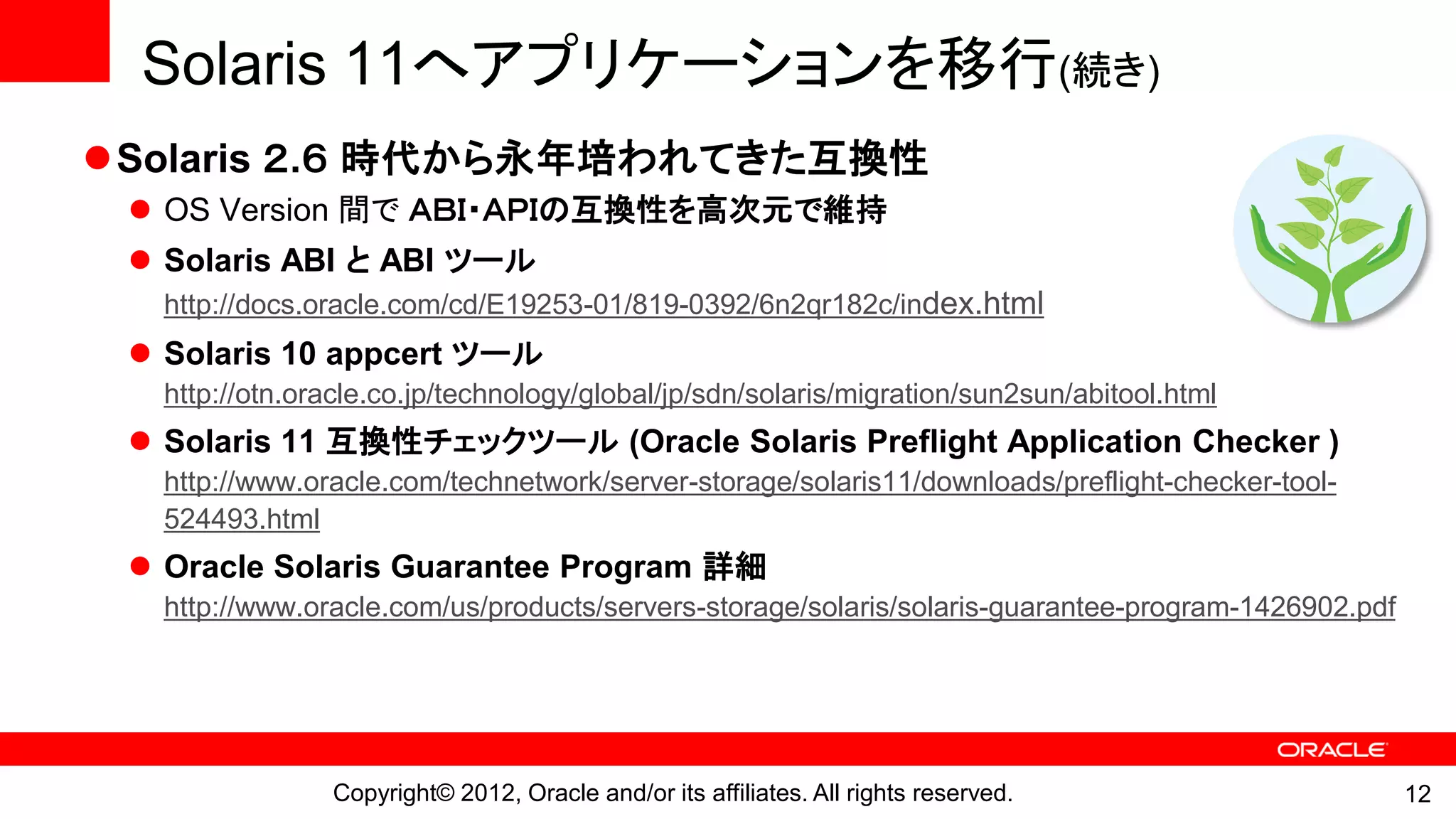 Solaris 11へアプリケーションを移行(続き)
Solaris ２.６ 時代から永年培われてきた互換性
  OS Version 間で ＡＢＩ・ＡＰＩの互換性を高次元で維持
  Solaris ABI と ABI ツール
   http://docs.oracle.com/cd/E19253-01/819-0392/6n2qr182c/index.html
  Solaris 10 appcert ツール
   http://otn.oracle.co.jp/technology/global/jp/sdn/solaris/migration/sun2sun/abitool.html
  Solaris 11 互換性チェックツール (Oracle Solaris Preflight Application Checker )
   http://www.oracle.com/technetwork/server-storage/solaris11/downloads/preflight-checker-tool-
   524493.html
  Oracle Solaris Guarantee Program 詳細
   http://www.oracle.com/us/products/servers-storage/solaris/solaris-guarantee-program-1426902.pdf




                Copyright© 2012, Oracle and/or its affiliates. All rights reserved.                  12
 