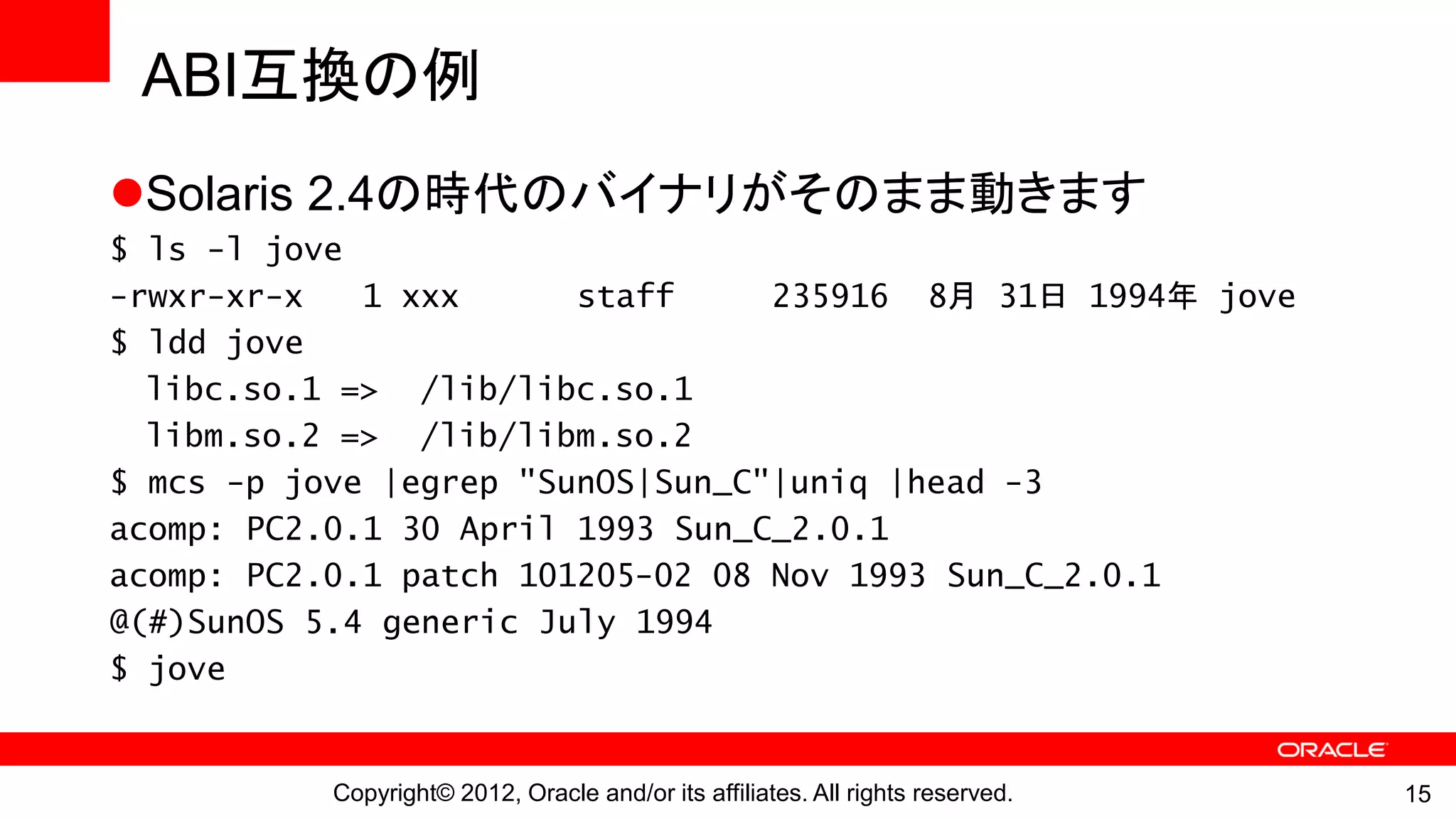ABI互換の例
Solaris 2.4の時代のバイナリがそのまま動きます
$ ls -l jove
-rwxr-xr-x   1 xxx      staff     235916 8月 31日 1994年 jove
$ ldd jove
  libc.so.1 => /lib/libc.so.1
  libm.so.2 => /lib/libm.so.2
$ mcs -p jove |egrep "SunOS|Sun_C"|uniq |head -3
acomp: PC2.0.1 30 April 1993 Sun_C_2.0.1
acomp: PC2.0.1 patch 101205-02 08 Nov 1993 Sun_C_2.0.1
@(#)SunOS 5.4 generic July 1994
$ jove


          Copyright© 2012, Oracle and/or its affiliates. All rights reserved.   15
 