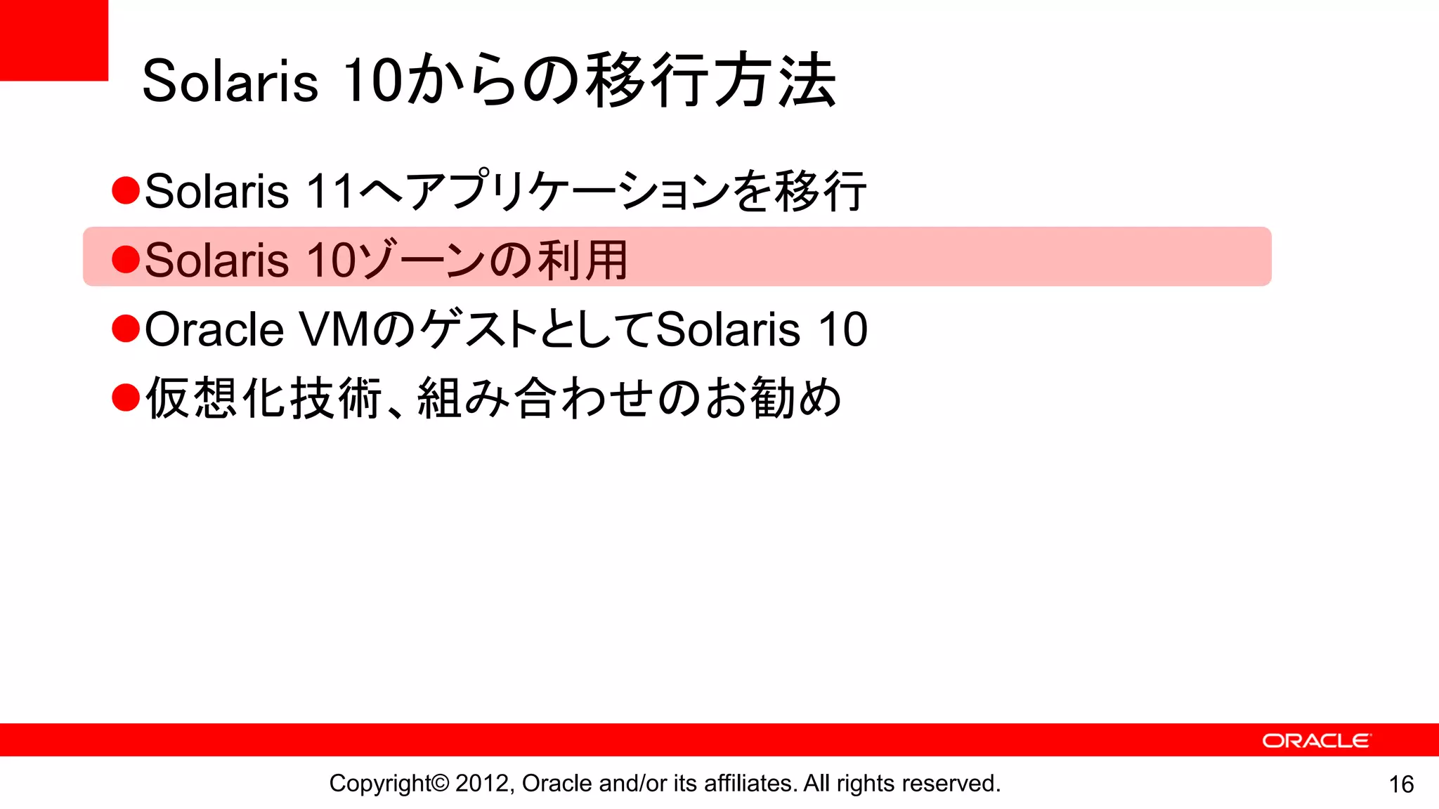 Solaris 10からの移行方法
Solaris 11へアプリケーションを移行
Solaris 10ゾーンの利用
Oracle VMのゲストとしてSolaris 10
仮想化技術、組み合わせのお勧め




       Copyright© 2012, Oracle and/or its affiliates. All rights reserved.   16
 