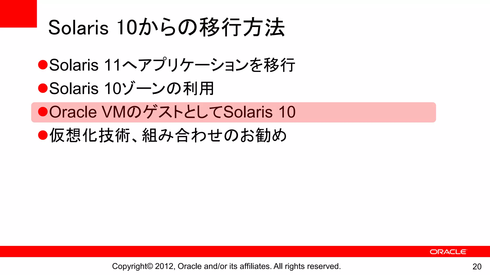 Solaris 10からの移行方法
Solaris 11へアプリケーションを移行
Solaris 10ゾーンの利用
Oracle VMのゲストとしてSolaris 10
仮想化技術、組み合わせのお勧め




       Copyright© 2012, Oracle and/or its affiliates. All rights reserved.   20
 