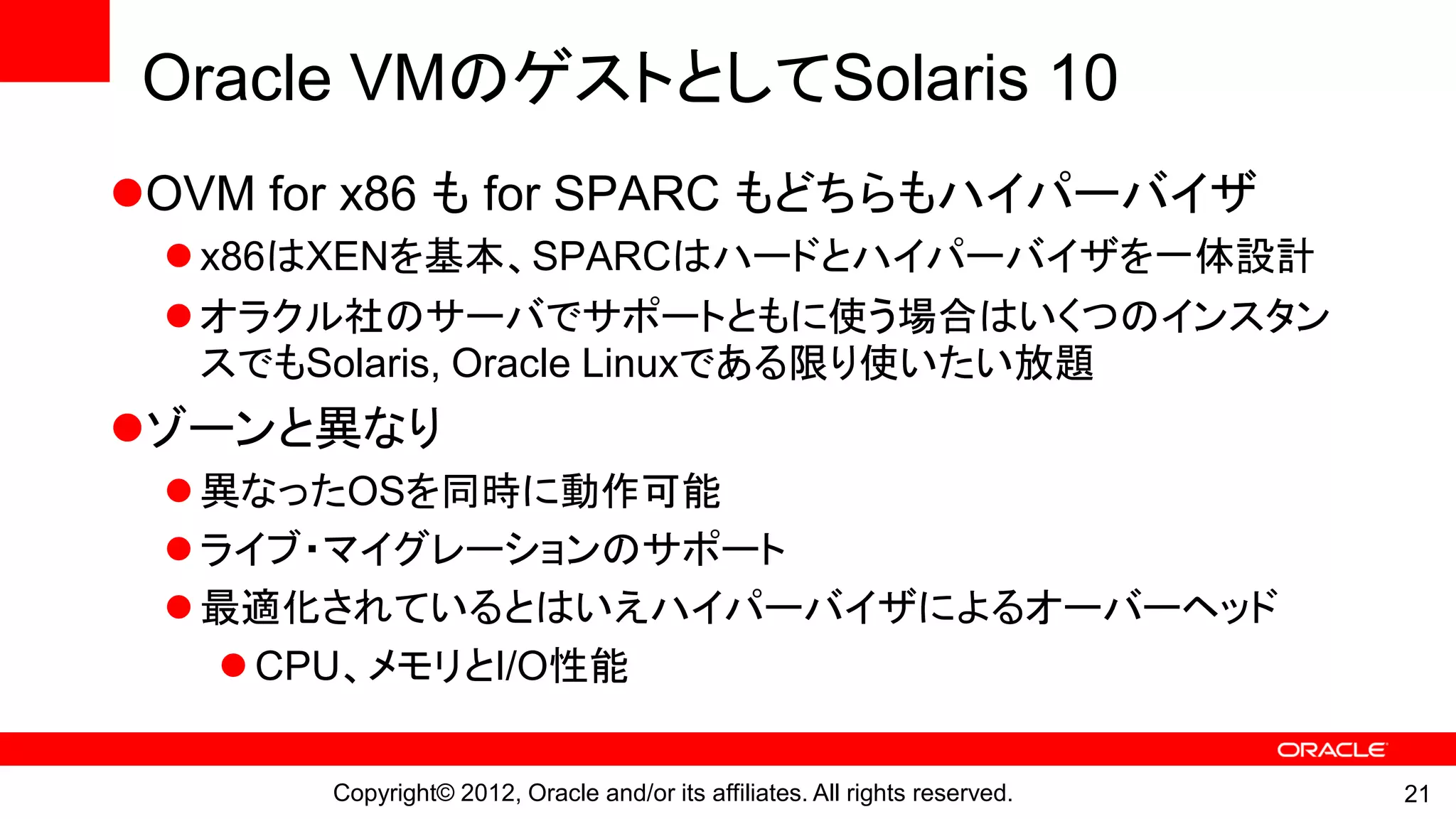 Oracle VMのゲストとしてSolaris 10
OVM for x86 も for SPARC もどちらもハイパーバイザ
  x86はXENを基本、SPARCはハードとハイパーバイザを一体設計
  オラクル社のサーバでサポートともに使う場合はいくつのインスタン
   スでもSolaris, Oracle Linuxである限り使いたい放題
ゾーンと異なり
  異なったOSを同時に動作可能
  ライブ・マイグレーションのサポート
  最適化されているとはいえハイパーバイザによるオーバーヘッド
     CPU、メモリとI/O性能

       Copyright© 2012, Oracle and/or its affiliates. All rights reserved.   21
 