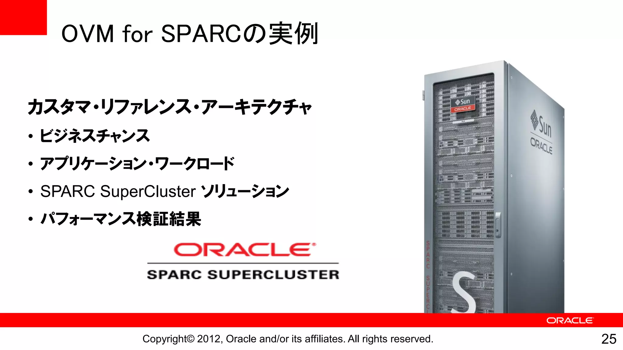 OVM for SPARCの実例

カスタマ・リファレンス・アーキテクチャ
• ビジネスチャンス
• アプリケーション・ワークロード
• SPARC SuperCluster ソリューション
• パフォーマンス検証結果




            Copyright© 2012, Oracle and/or its affiliates. All rights reserved.   25
 