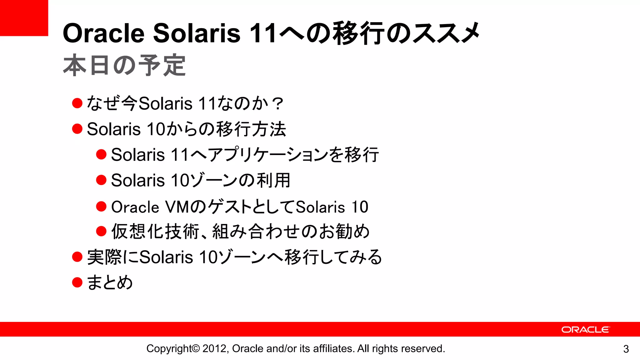 Oracle Solaris 11への移行のススメ
本日の予定
 なぜ今Solaris 11なのか？
 Solaris 10からの移行方法
    Solaris 11へアプリケーションを移行
    Solaris 10ゾーンの利用
    Oracle VMのゲストとしてSolaris 10
    仮想化技術、組み合わせのお勧め
 実際にSolaris 10ゾーンへ移行してみる
 まとめ


       Copyright© 2012, Oracle and/or its affiliates. All rights reserved.   3
 