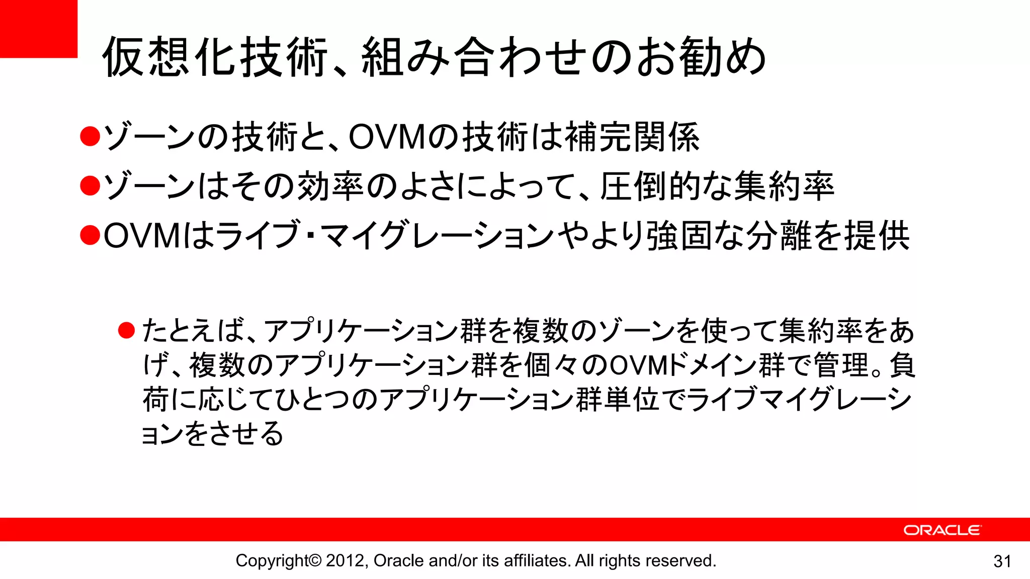 仮想化技術、組み合わせのお勧め
ゾーンの技術と、OVMの技術は補完関係
ゾーンはその効率のよさによって、圧倒的な集約率
OVMはライブ・マイグレーションやより強固な分離を提供

  たとえば、アプリケーション群を複数のゾーンを使って集約率をあ
   げ、複数のアプリケーション群を個々のOVMドメイン群で管理。負
   荷に応じてひとつのアプリケーション群単位でライブマイグレーシ
   ョンをさせる



     Copyright© 2012, Oracle and/or its affiliates. All rights reserved.   31
 