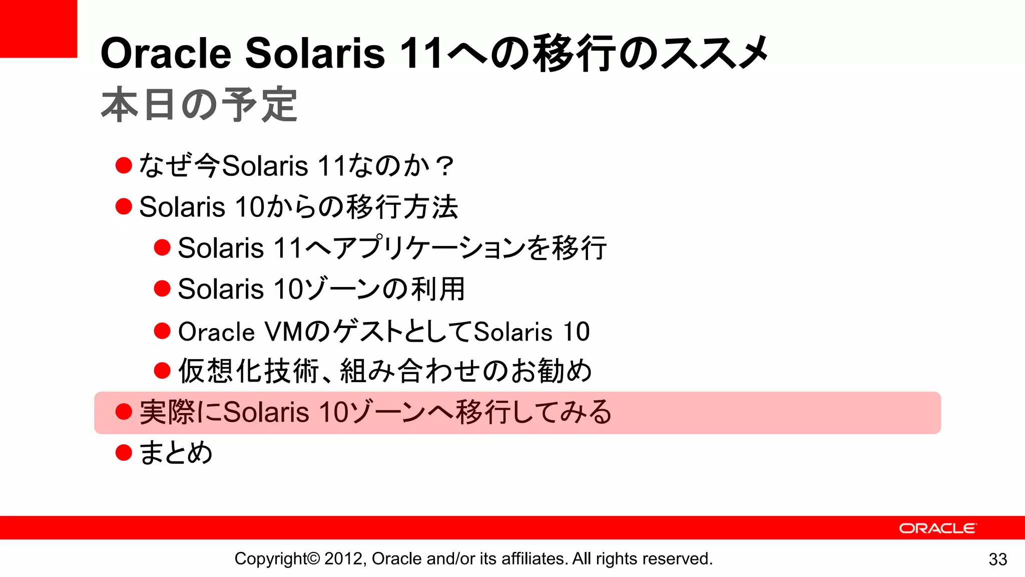 Oracle Solaris 11への移行のススメ
本日の予定
 なぜ今Solaris 11なのか？
 Solaris 10からの移行方法
    Solaris 11へアプリケーションを移行
    Solaris 10ゾーンの利用
    Oracle VMのゲストとしてSolaris 10
    仮想化技術、組み合わせのお勧め
 実際にSolaris 10ゾーンへ移行してみる
 まとめ


       Copyright© 2012, Oracle and/or its affiliates. All rights reserved.   33
 
