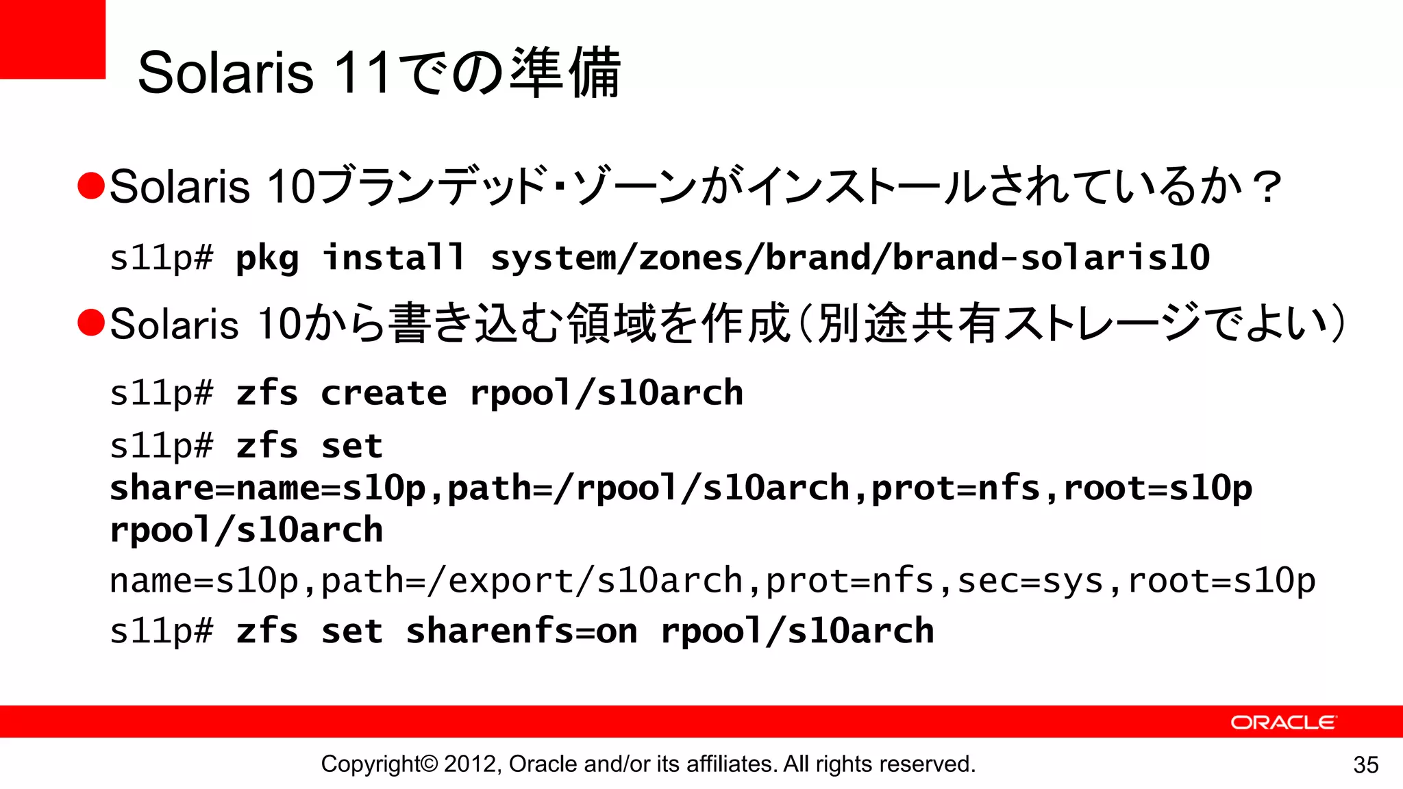 Solaris 11での準備
Solaris 10ブランデッド・ゾーンがインストールされているか？
 s11p# pkg install system/zones/brand/brand-solaris10
Solaris 10から書き込む領域を作成（別途共有ストレージでよい）
 s11p# zfs create rpool/s10arch
 s11p# zfs set
 share=name=s10p,path=/rpool/s10arch,prot=nfs,root=s10p
 rpool/s10arch
 name=s10p,path=/export/s10arch,prot=nfs,sec=sys,root=s10p
 s11p# zfs set sharenfs=on rpool/s10arch


           Copyright© 2012, Oracle and/or its affiliates. All rights reserved.   35
 