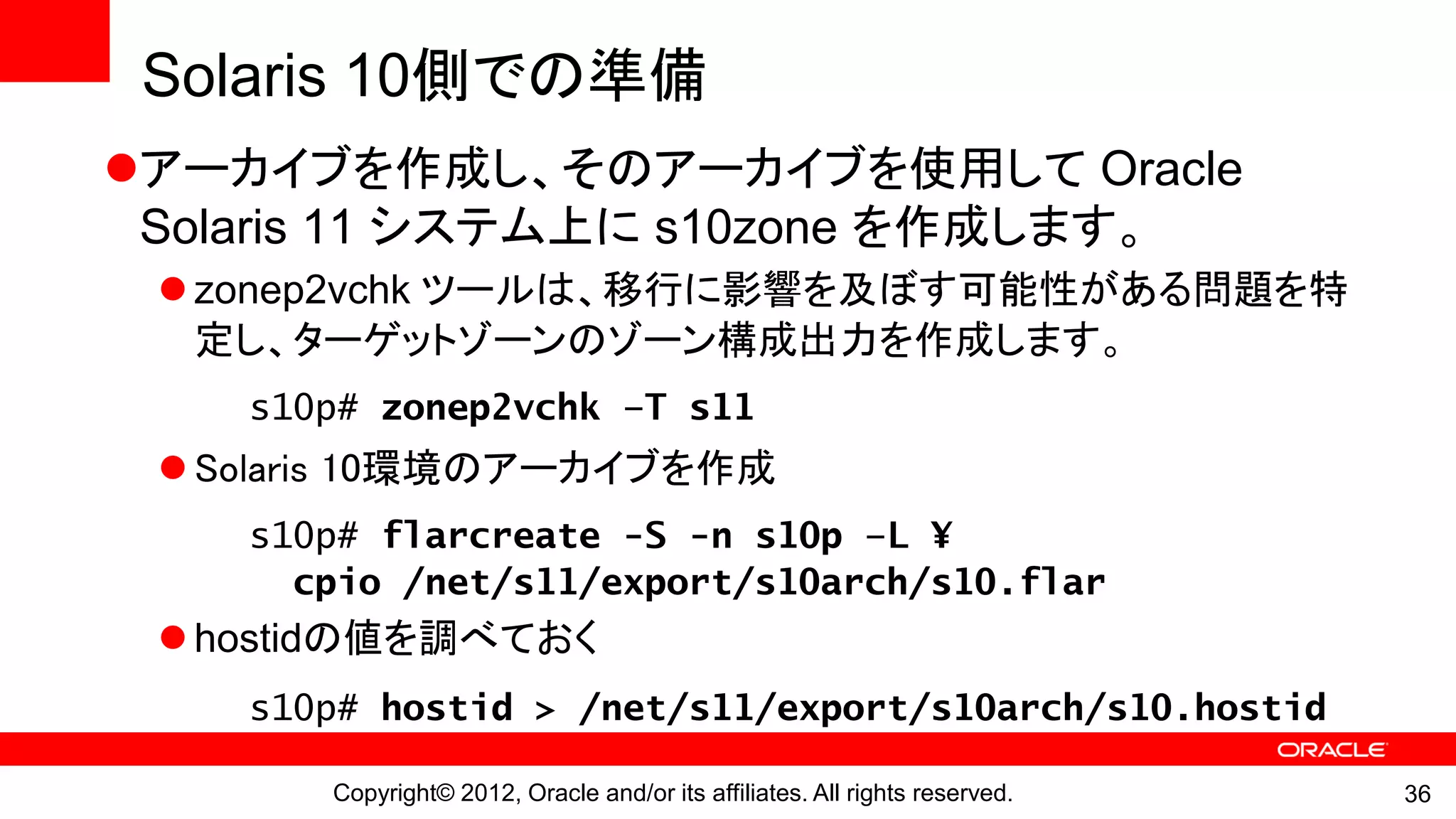 Solaris 10側での準備
アーカイブを作成し、そのアーカイブを使用して Oracle
 Solaris 11 システム上に s10zone を作成します。
  zonep2vchk ツールは、移行に影響を及ぼす可能性がある問題を特
   定し、ターゲットゾーンのゾーン構成出力を作成します。
    s10p# zonep2vchk –T s11
  Solaris 10環境のアーカイブを作成
    s10p# flarcreate -S -n s10p –L ¥
      cpio /net/s11/export/s10arch/s10.flar
  hostidの値を調べておく
    s10p# hostid > /net/s11/export/s10arch/s10.hostid

       Copyright© 2012, Oracle and/or its affiliates. All rights reserved.   36
 