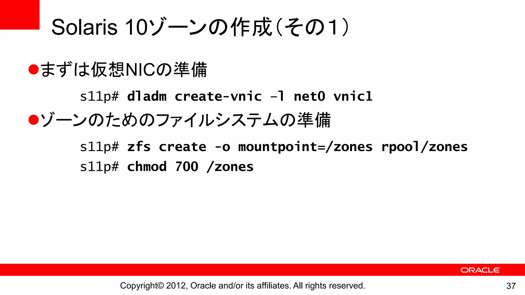 Solaris 10ゾーンの作成（その１）
まずは仮想NICの準備
   s11p# dladm create-vnic –l net0 vnic1
ゾーンのためのファイルシステムの準備
   s11p# zfs create -o mountpoint=/zones rpool/zones
   s11p# chmod 700 /zones




        Copyright© 2012, Oracle and/or its affiliates. All rights reserved.   37
 
