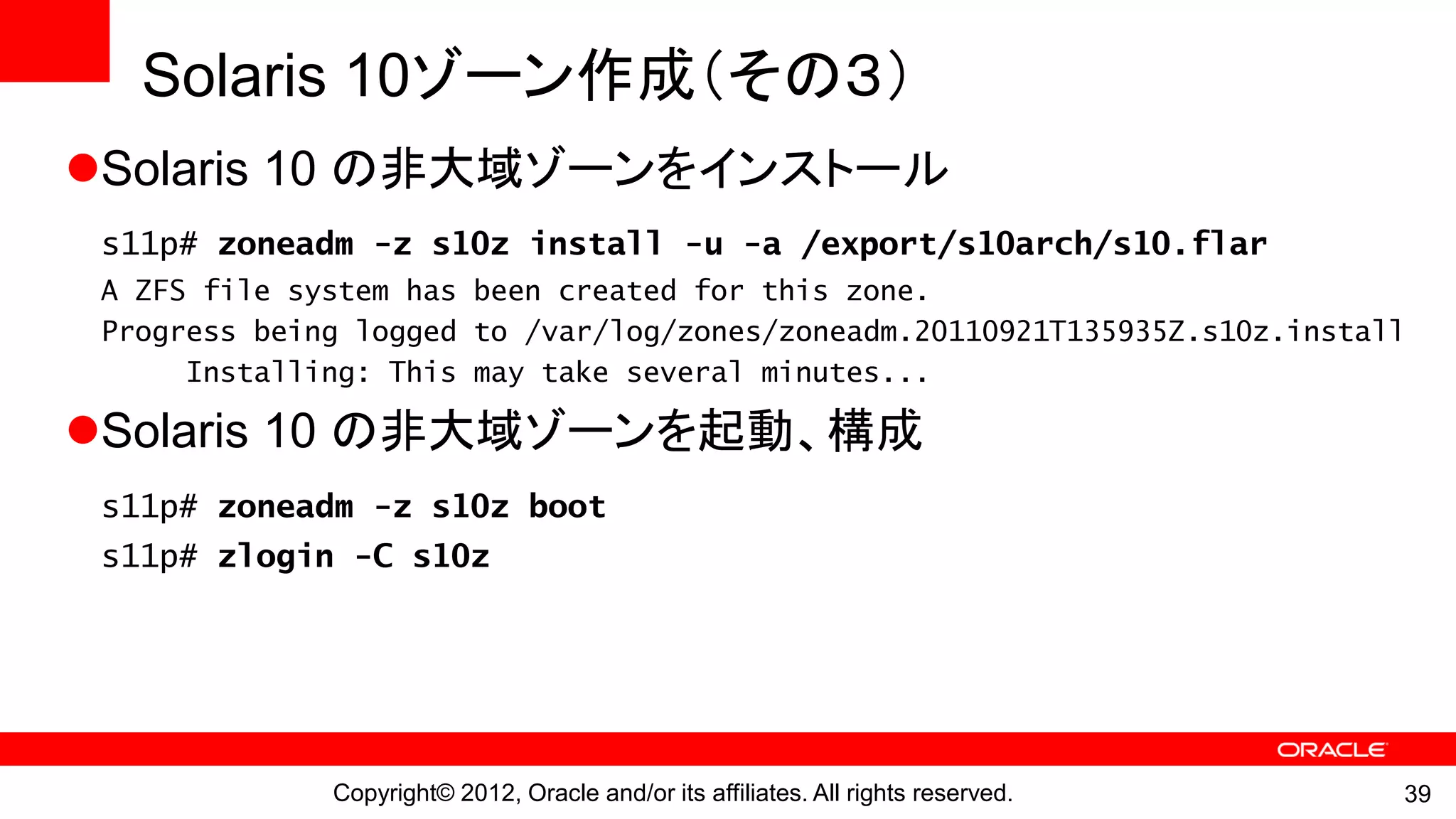 Solaris 10ゾーン作成（その３）
Solaris 10 の非大域ゾーンをインストール
 s11p# zoneadm -z s10z install -u -a /export/s10arch/s10.flar
 A ZFS file system has been created for this zone.
 Progress being logged to /var/log/zones/zoneadm.20110921T135935Z.s10z.install
      Installing: This may take several minutes...

Solaris 10 の非大域ゾーンを起動、構成
 s11p# zoneadm -z s10z boot
 s11p# zlogin -C s10z




              Copyright© 2012, Oracle and/or its affiliates. All rights reserved.   39
 