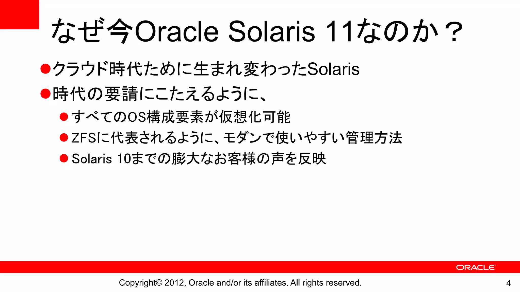 なぜ今Oracle Solaris 11なのか？
クラウド時代ために生まれ変わったSolaris
時代の要請にこたえるように、
  すべてのOS構成要素が仮想化可能
  ZFSに代表されるように、モダンで使いやすい管理方法
  Solaris 10までの膨大なお客様の声を反映




     Copyright© 2012, Oracle and/or its affiliates. All rights reserved.   4
 