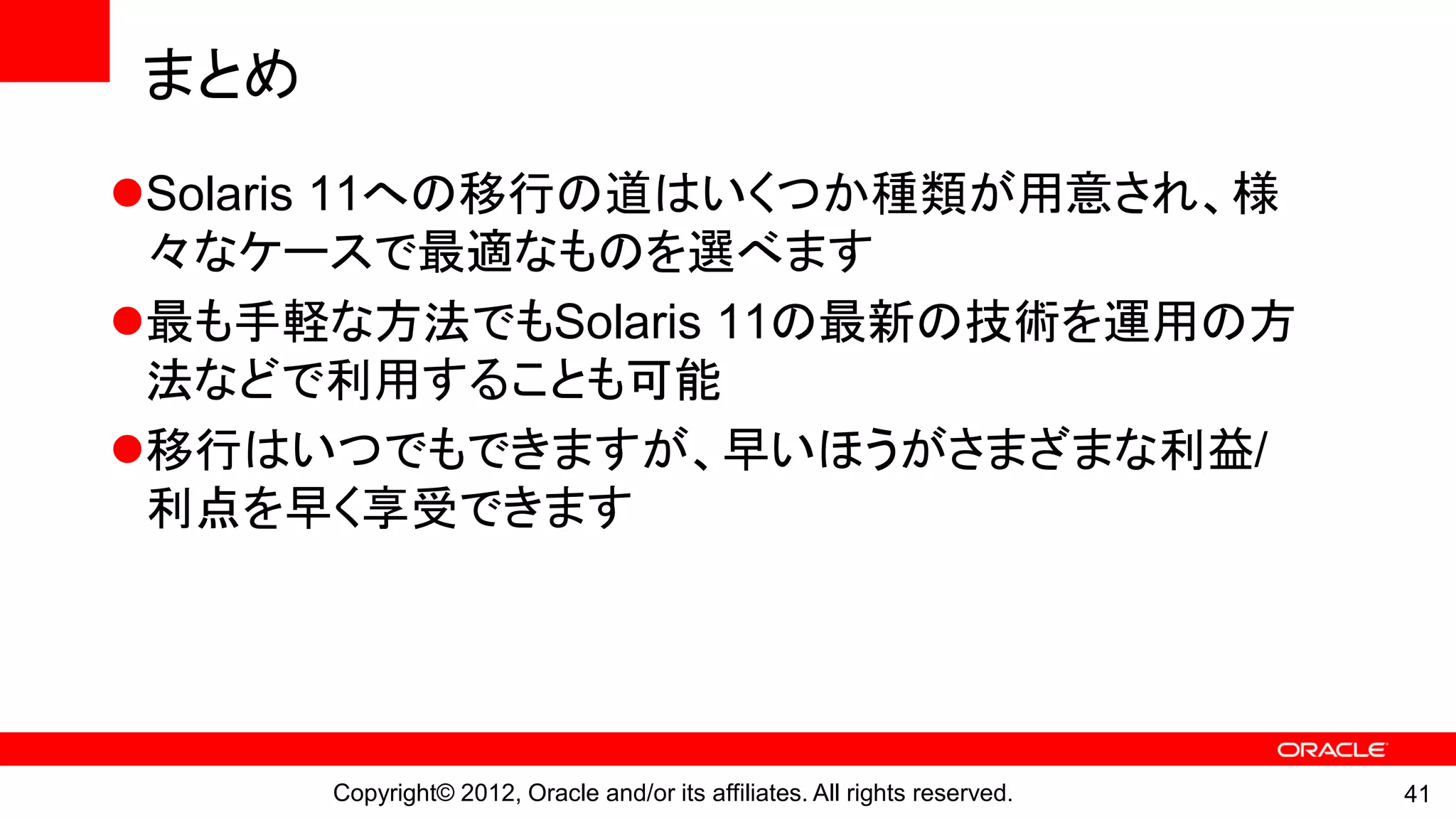まとめ
Solaris 11への移行の道はいくつか種類が用意され、様
 々なケースで最適なものを選べます
最も手軽な方法でもSolaris 11の最新の技術を運用の方
 法などで利用することも可能
移行はいつでもできますが、早いほうがさまざまな利益/
 利点を早く享受できます




      Copyright© 2012, Oracle and/or its affiliates. All rights reserved.   41
 