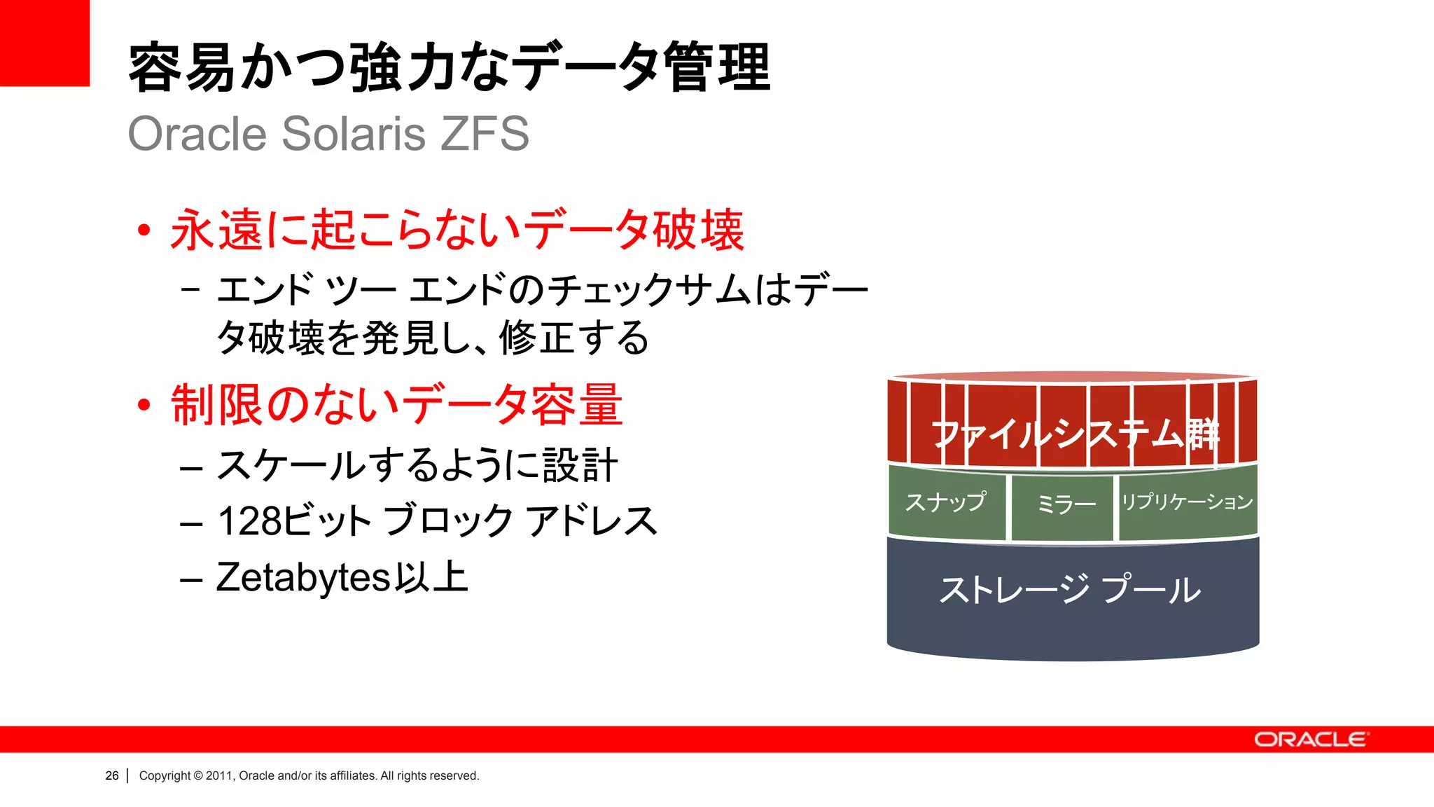 容易かつ強力なデータ管理
     Oracle Solaris ZFS

         • 永遠に起こらないデータ破壊
                 - エンド ツー エンドのチェックサムはデー
                   タ破壊を発見し、修正する
         • 制限のないデータ容量
                                                                                 ファイルシステム群
                 – スケールするように設計
                                                                                スナップ   ミラー   リプリケーション
                 – 128ビット ブロック アドレス
                 – Zetabytes以上                                                   ストレージ プール



26   |   Copyright © 2011, Oracle and/or its affiliates. All rights reserved.
 