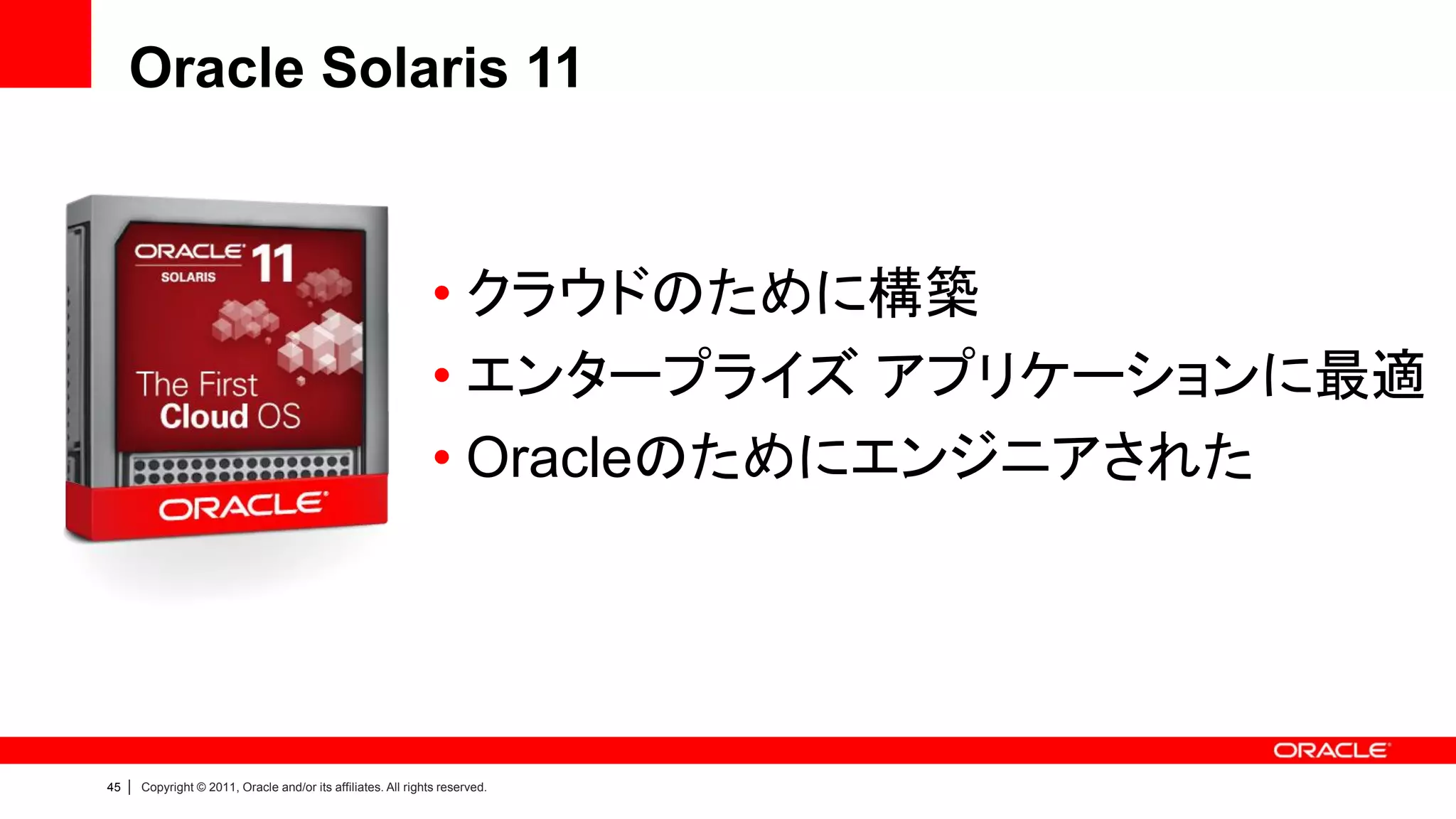 Oracle Solaris 11


                                                                  • クラウドのために構築
                                                                  • エンタープライズ アプリケーションに最適
                                                                  • Oracleのためにエンジニアされた




45   |   Copyright © 2011, Oracle and/or its affiliates. All rights reserved.
 