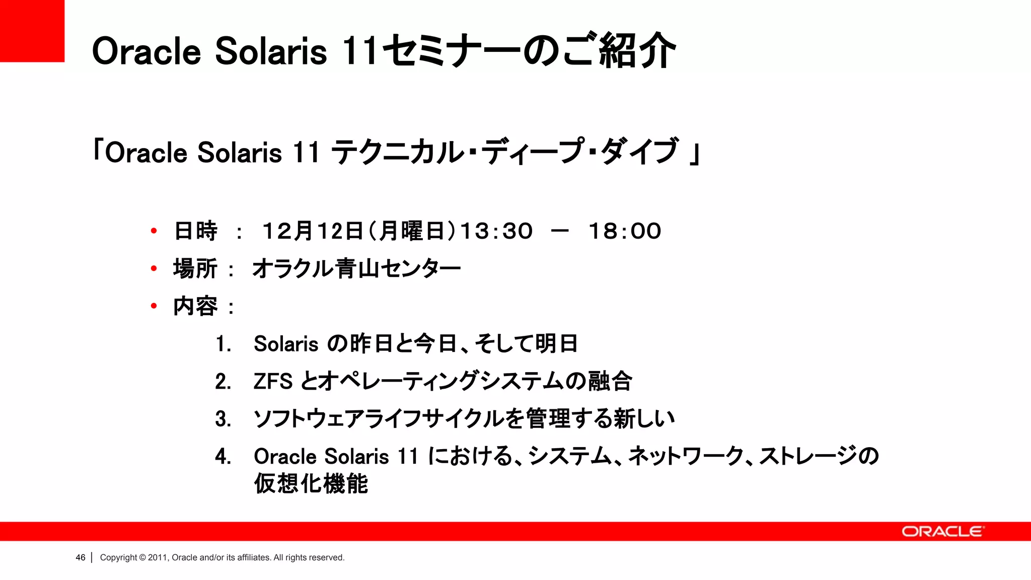 Oracle Solaris 11セミナーのご紹介

     ｢Oracle Solaris 11 テクニカル・ディープ・ダイブ ｣

                      • 日時 ： １２月１2日（月曜日）１３：３０ － １８：００
                      • 場所 ： オラクル青山センター
                      • 内容 ：
                                        1. Solaris の昨日と今日、そして明日
                                        2. ZFS とオペレーティングシステムの融合
                                        3. ソフトウェアライフサイクルを管理する新しい
                                        4. Oracle Solaris 11 における、システム、ネットワーク、ストレージの
                                           仮想化機能


46   |   Copyright © 2011, Oracle and/or its affiliates. All rights reserved.
 