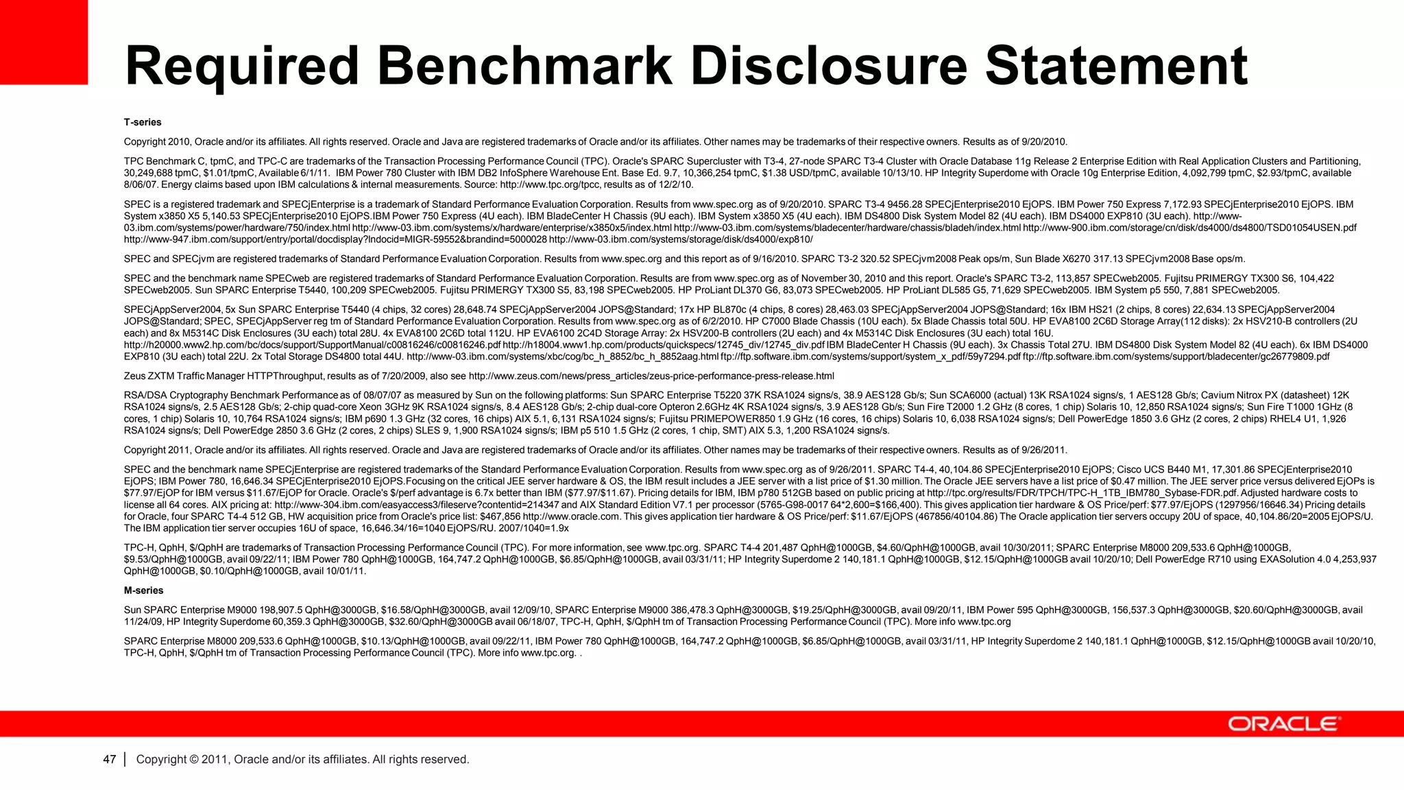 Required Benchmark Disclosure Statement
     T-series
     Copyright 2010, Oracle and/or its affiliates. All rights reserved. Oracle and Java are registered trademarks of Oracle and/or its affiliates. Other names may be trademarks of their respective owners. Results as of 9/20/2010.
     TPC Benchmark C, tpmC, and TPC-C are trademarks of the Transaction Processing Performance Council (TPC). Oracle's SPARC Supercluster with T3-4, 27-node SPARC T3-4 Cluster with Oracle Database 11g Release 2 Enterprise Edition with Real Application Clusters and Partitioning,
     30,249,688 tpmC, $1.01/tpmC, Available 6/1/11. IBM Power 780 Cluster with IBM DB2 InfoSphere Warehouse Ent. Base Ed. 9.7, 10,366,254 tpmC, $1.38 USD/tpmC, available 10/13/10. HP Integrity Superdome with Oracle 10g Enterprise Edition, 4,092,799 tpmC, $2.93/tpmC, available
     8/06/07. Energy claims based upon IBM calculations & internal measurements. Source: http://www.tpc.org/tpcc, results as of 12/2/10.
     SPEC is a registered trademark and SPECjEnterprise is a trademark of Standard Performance Evaluation Corporation. Results from www.spec.org as of 9/20/2010. SPARC T3-4 9456.28 SPECjEnterprise2010 EjOPS. IBM Power 750 Express 7,172.93 SPECjEnterprise2010 EjOPS. IBM
     System x3850 X5 5,140.53 SPECjEnterprise2010 EjOPS.IBM Power 750 Express (4U each). IBM BladeCenter H Chassis (9U each). IBM System x3850 X5 (4U each). IBM DS4800 Disk System Model 82 (4U each). IBM DS4000 EXP810 (3U each). http://www-
     03.ibm.com/systems/power/hardware/750/index.html http://www-03.ibm.com/systems/x/hardware/enterprise/x3850x5/index.html http://www-03.ibm.com/systems/bladecenter/hardware/chassis/bladeh/index.html http://www-900.ibm.com/storage/cn/disk/ds4000/ds4800/TSD01054USEN.pdf
     http://www-947.ibm.com/support/entry/portal/docdisplay?lndocid=MIGR-59552&brandind=5000028 http://www-03.ibm.com/systems/storage/disk/ds4000/exp810/
     SPEC and SPECjvm are registered trademarks of Standard Performance Evaluation Corporation. Results from www.spec.org and this report as of 9/16/2010. SPARC T3-2 320.52 SPECjvm2008 Peak ops/m, Sun Blade X6270 317.13 SPECjvm2008 Base ops/m.
     SPEC and the benchmark name SPECweb are registered trademarks of Standard Performance Evaluation Corporation. Results are from www.spec.org as of November 30, 2010 and this report. Oracle's SPARC T3-2, 113,857 SPECweb2005. Fujitsu PRIMERGY TX300 S6, 104,422
     SPECweb2005. Sun SPARC Enterprise T5440, 100,209 SPECweb2005. Fujitsu PRIMERGY TX300 S5, 83,198 SPECweb2005. HP ProLiant DL370 G6, 83,073 SPECweb2005. HP ProLiant DL585 G5, 71,629 SPECweb2005. IBM System p5 550, 7,881 SPECweb2005.

     SPECjAppServer2004, 5x Sun SPARC Enterprise T5440 (4 chips, 32 cores) 28,648.74 SPECjAppServer2004 JOPS@Standard; 17x HP BL870c (4 chips, 8 cores) 28,463.03 SPECjAppServer2004 JOPS@Standard; 16x IBM HS21 (2 chips, 8 cores) 22,634.13 SPECjAppServer2004
     JOPS@Standard; SPEC, SPECjAppServer reg tm of Standard Performance Evaluation Corporation. Results from www.spec.org as of 6/2/2010. HP C7000 Blade Chassis (10U each). 5x Blade Chassis total 50U. HP EVA8100 2C6D Storage Array(112 disks): 2x HSV210-B controllers (2U
     each) and 8x M5314C Disk Enclosures (3U each) total 28U. 4x EVA8100 2C6D total 112U. HP EVA6100 2C4D Storage Array: 2x HSV200-B controllers (2U each) and 4x M5314C Disk Enclosures (3U each) total 16U.
     http://h20000.www2.hp.com/bc/docs/support/SupportManual/c00816246/c00816246.pdf http://h18004.www1.hp.com/products/quickspecs/12745_div/12745_div.pdf IBM BladeCenter H Chassis (9U each). 3x Chassis Total 27U. IBM DS4800 Disk System Model 82 (4U each). 6x IBM DS4000
     EXP810 (3U each) total 22U. 2x Total Storage DS4800 total 44U. http://www-03.ibm.com/systems/xbc/cog/bc_h_8852/bc_h_8852aag.html ftp://ftp.software.ibm.com/systems/support/system_x_pdf/59y7294.pdf ftp://ftp.software.ibm.com/systems/support/bladecenter/gc26779809.pdf
     Zeus ZXTM Traffic Manager HTTPThroughput, results as of 7/20/2009, also see http://www.zeus.com/news/press_articles/zeus-price-performance-press-release.html
     RSA/DSA Cryptography Benchmark Performance as of 08/07/07 as measured by Sun on the following platforms: Sun SPARC Enterprise T5220 37K RSA1024 signs/s, 38.9 AES128 Gb/s; Sun SCA6000 (actual) 13K RSA1024 signs/s, 1 AES128 Gb/s; Cavium Nitrox PX (datasheet) 12K
     RSA1024 signs/s, 2.5 AES128 Gb/s; 2-chip quad-core Xeon 3GHz 9K RSA1024 signs/s, 8.4 AES128 Gb/s; 2-chip dual-core Opteron 2.6GHz 4K RSA1024 signs/s, 3.9 AES128 Gb/s; Sun Fire T2000 1.2 GHz (8 cores, 1 chip) Solaris 10, 12,850 RSA1024 signs/s; Sun Fire T1000 1GHz (8
     cores, 1 chip) Solaris 10, 10,764 RSA1024 signs/s; IBM p690 1.3 GHz (32 cores, 16 chips) AIX 5.1, 6,131 RSA1024 signs/s; Fujitsu PRIMEPOWER850 1.9 GHz (16 cores, 16 chips) Solaris 10, 6,038 RSA1024 signs/s; Dell PowerEdge 1850 3.6 GHz (2 cores, 2 chips) RHEL4 U1, 1,926
     RSA1024 signs/s; Dell PowerEdge 2850 3.6 GHz (2 cores, 2 chips) SLES 9, 1,900 RSA1024 signs/s; IBM p5 510 1.5 GHz (2 cores, 1 chip, SMT) AIX 5.3, 1,200 RSA1024 signs/s.

     Copyright 2011, Oracle and/or its affiliates. All rights reserved. Oracle and Java are registered trademarks of Oracle and/or its affiliates. Other names may be trademarks of their respective owners. Results as of 9/26/2011.
     SPEC and the benchmark name SPECjEnterprise are registered trademarks of the Standard Performance Evaluation Corporation. Results from www.spec.org as of 9/26/2011. SPARC T4-4, 40,104.86 SPECjEnterprise2010 EjOPS; Cisco UCS B440 M1, 17,301.86 SPECjEnterprise2010
     EjOPS; IBM Power 780, 16,646.34 SPECjEnterprise2010 EjOPS.Focusing on the critical JEE server hardware & OS, the IBM result includes a JEE server with a list price of $1.30 million. The Oracle JEE servers have a list price of $0.47 million. The JEE server price versus delivered EjOPs is
     $77.97/EjOP for IBM versus $11.67/EjOP for Oracle. Oracle's $/perf advantage is 6.7x better than IBM ($77.97/$11.67). Pricing details for IBM, IBM p780 512GB based on public pricing at http://tpc.org/results/FDR/TPCH/TPC-H_1TB_IBM780_Sybase-FDR.pdf. Adjusted hardware costs to
     license all 64 cores. AIX pricing at: http://www-304.ibm.com/easyaccess3/fileserve?contentid=214347 and AIX Standard Edition V7.1 per processor (5765-G98-0017 64*2,600=$166,400). This gives application tier hardware & OS Price/perf: $77.97/EjOPS (1297956/16646.34) Pricing details
     for Oracle, four SPARC T4-4 512 GB, HW acquisition price from Oracle's price list: $467,856 http://www.oracle.com. This gives application tier hardware & OS Price/perf: $11.67/EjOPS (467856/40104.86) The Oracle application tier servers occupy 20U of space, 40,104.86/20=2005 EjOPS/U.
     The IBM application tier server occupies 16U of space, 16,646.34/16=1040 EjOPS/RU. 2007/1040=1.9x
     TPC-H, QphH, $/QphH are trademarks of Transaction Processing Performance Council (TPC). For more information, see www.tpc.org. SPARC T4-4 201,487 QphH@1000GB, $4.60/QphH@1000GB, avail 10/30/2011; SPARC Enterprise M8000 209,533.6 QphH@1000GB,
     $9.53/QphH@1000GB, avail 09/22/11; IBM Power 780 QphH@1000GB, 164,747.2 QphH@1000GB, $6.85/QphH@1000GB, avail 03/31/11; HP Integrity Superdome 2 140,181.1 QphH@1000GB, $12.15/QphH@1000GB avail 10/20/10; Dell PowerEdge R710 using EXASolution 4.0 4,253,937
     QphH@1000GB, $0.10/QphH@1000GB, avail 10/01/11.
     M-series
     Sun SPARC Enterprise M9000 198,907.5 QphH@3000GB, $16.58/QphH@3000GB, avail 12/09/10, SPARC Enterprise M9000 386,478.3 QphH@3000GB, $19.25/QphH@3000GB, avail 09/20/11, IBM Power 595 QphH@3000GB, 156,537.3 QphH@3000GB, $20.60/QphH@3000GB, avail
     11/24/09, HP Integrity Superdome 60,359.3 QphH@3000GB, $32.60/QphH@3000GB avail 06/18/07, TPC-H, QphH, $/QphH tm of Transaction Processing Performance Council (TPC). More info www.tpc.org
     SPARC Enterprise M8000 209,533.6 QphH@1000GB, $10.13/QphH@1000GB, avail 09/22/11, IBM Power 780 QphH@1000GB, 164,747.2 QphH@1000GB, $6.85/QphH@1000GB, avail 03/31/11, HP Integrity Superdome 2 140,181.1 QphH@1000GB, $12.15/QphH@1000GB avail 10/20/10,
     TPC-H, QphH, $/QphH tm of Transaction Processing Performance Council (TPC). More info www.tpc.org. .




47   |   Copyright © 2011, Oracle and/or its affiliates. All rights reserved.
 
