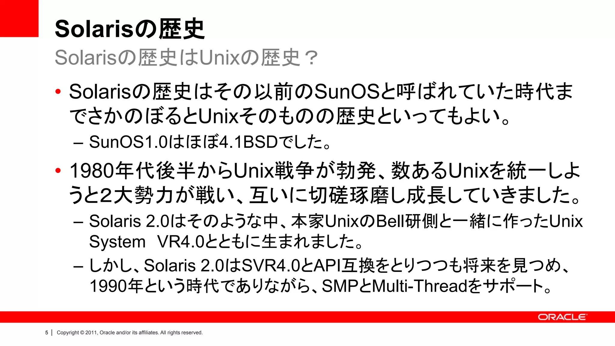 Solarisの歴史
        Solarisの歴史はUnixの歴史？
        • Solarisの歴史はその以前のSunOSと呼ばれていた時代ま
          でさかのぼるとUnixそのものの歴史といってもよい。
               – SunOS1.0はほぼ4.1BSDでした。
        • 1980年代後半からUnix戦争が勃発、数あるUnixを統一しよ
          うと２大勢力が戦い、互いに切磋琢磨し成長していきました。
               – Solaris 2.0はそのような中、本家UnixのBell研側と一緒に作ったUnix
                 System VR4.0とともに生まれました。
               – しかし、Solaris 2.0はSVR4.0とAPI互換をとりつつも将来を見つめ、
                 1990年という時代でありながら、SMPとMulti-Threadをサポート。

5   |   Copyright © 2011, Oracle and/or its affiliates. All rights reserved.
 
