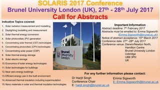 Brunel University London (UK), 27th - 28th July 2017
Call for Abstracts
Indicative Topics covered:
1. Solar radiation measurement and modelling
2. Daylighting modelling and measurement
3. Solar thermal energy conversion
4. Solar photovoltaic (PV) generation
5. Concentrating solar thermal (CST) technologies
6. Concentrating photovoltaic (CPV) technologies
7. Concentrating solar power (CSP)
8. Solar thermal energy storage
9. Solar electric storage
10.Economics of solar energy technologies
11.Solar technologies for buildings
12.Near zero energy buildings
13.Efficient energy use in the built environment
14.Advanced thermal insulation including superinsulation
15.Nano materials in solar and thermal insulation technologies
Important Information
Abstract deadline: 7th February 2017
Abstracts must be emailed to: Emma Sigsworth
(Emma.Sigsworth@brunel.ac.uk)
Notice of abstract acceptance: 15th March 2017
Conference date: 27th -28th July 2017
Conference venue: Darwin/Newton North,
Hamilton Centre
Brunel University London
Uxbridge
UB8 3PH
UK
Emma Sigsworth
E: Emma.Sigsworth@brunel.ac.uk
Dr Harjit Singh
Conference Chair
E: harjit.singh@brunel.ac.uk
For any further information please contact:
 